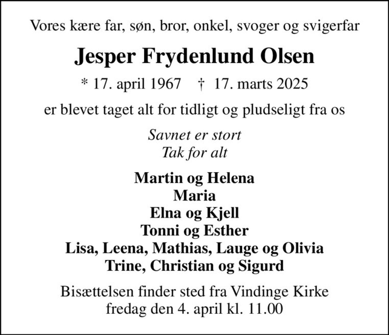 Vores kære far, søn, bror, onkel, svoger og svigerfar
Jesper Frydenlund Olsen
* 17. april 1967    ✝ 17. marts 2025
er blevet taget alt for tidligt og pludseligt fra os
Savnet er stort Tak for alt
Martin og Helena Maria Elna og Kjell Tonni og Esther Lisa, Leena, Mathias, Lauge og Olivia Trine, Christian og Sigurd
Bisættelsen finder sted fra Vindinge Kirke  fredag den 4. april kl. 11.00
