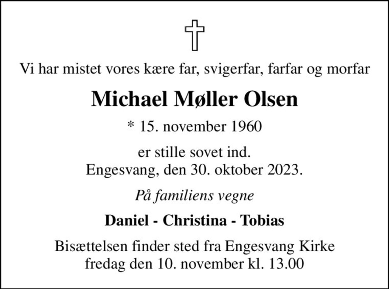 Vi har mistet vores kære far, svigerfar, farfar og morfar
Michael Møller Olsen
* 15. november 1960
er stille sovet ind. Engesvang, den 30. oktober 2023.
På familiens vegne
Daniel - Christina - Tobias
Bisættelsen finder sted fra Engesvang Kirke  fredag den 10. november kl. 13.00