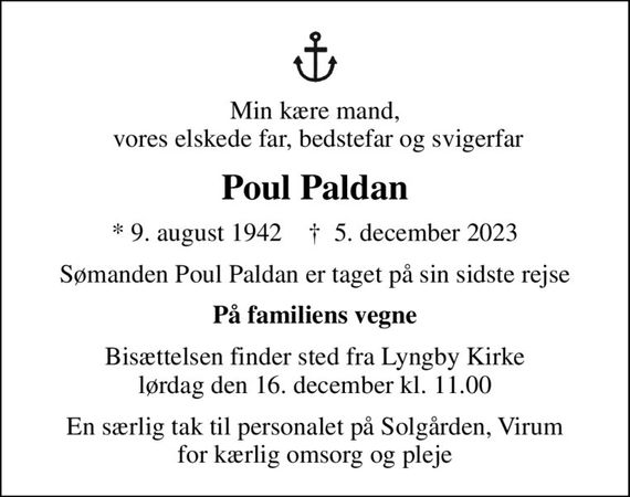 Min kære mand,  vores elskede far, bedstefar og svigerfar
Poul Paldan
* 9. august 1942    &#x271d; 5. december 2023
Sømanden Poul Paldan er taget på sin sidste rejse
På familiens vegne
Bisættelsen finder sted fra Lyngby Kirke  lørdag den 16. december kl. 11.00 
En særlig tak til personalet på Solgården, Virum for kærlig omsorg og pleje