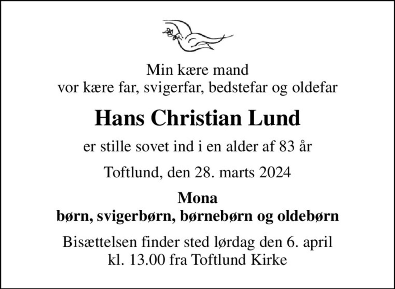 Min kære mand vor kære far, svigerfar, bedstefar og oldefar
Hans Christian Lund
er stille sovet ind i en alder af 83 år
Toftlund, den 28. marts 2024
Mona børn, svigerbørn, børnebørn og oldebørn
Bisættelsen finder sted lørdag den 6. april kl. 13.00 fra Toftlund Kirke
