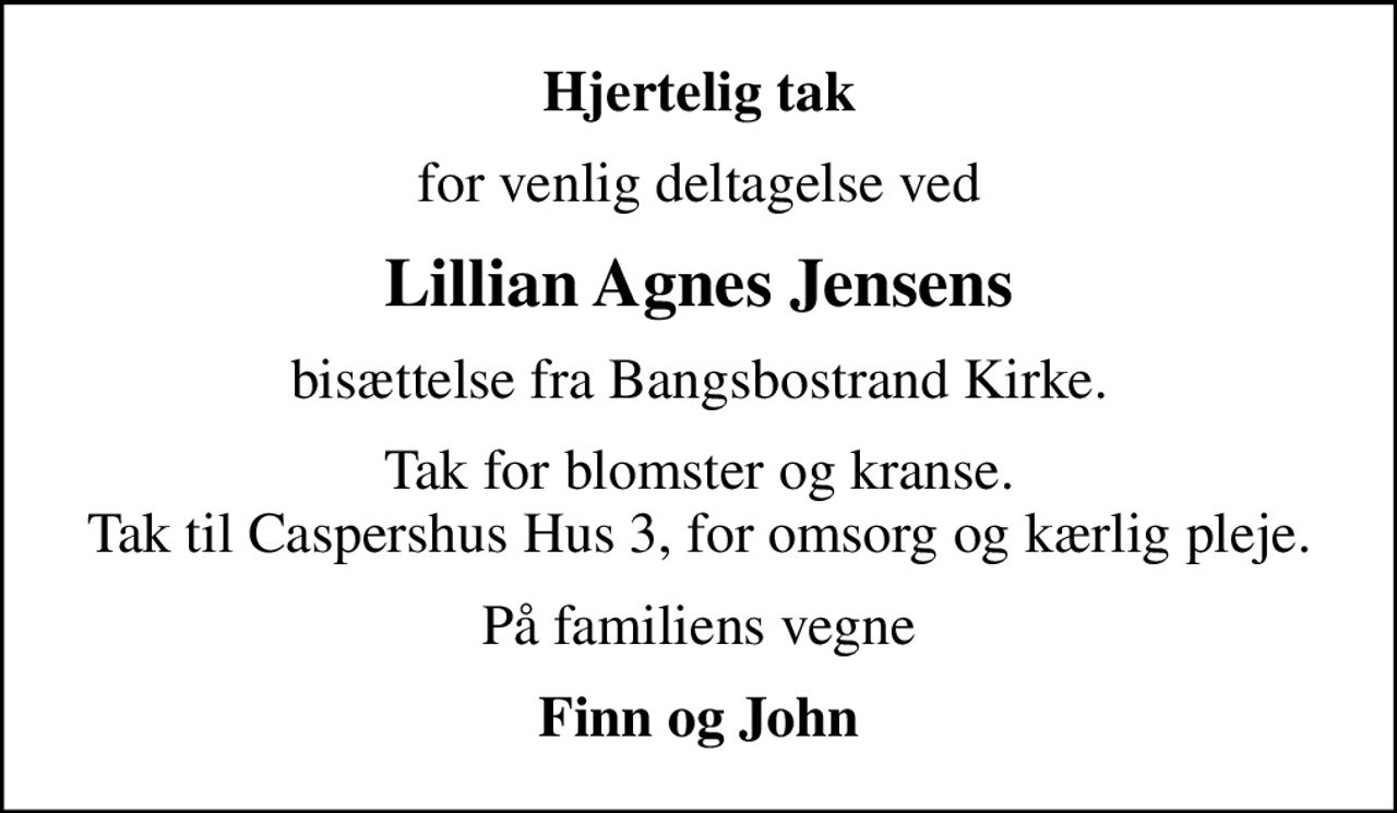 Hjertelig tak
for venlig deltagelse ved
Lillian Agnes Jensens
bisættelse fra Bangsbostrand Kirke.
Tak for blomster og kranse. Tak til Caspershus Hus 3, for omsorg og kærlig pleje.
På familiens vegne
Finn og John