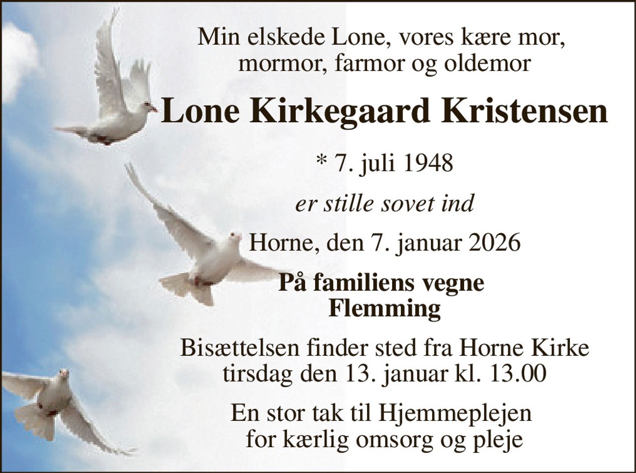 Min elskede Lone, vores kære mor,  mormor, farmor og oldemor 
Lone Kirkegaard Kristensen 
*​ 7. juli 1948 
er stille sovet ind 
Horne, den 7. januar 2026 
På familiens vegne  Flemming 
Bisættelsen​ finder sted fra Horne Kirke​ tirsdag den 13. januar​ kl. 13.00 
En stor tak til Hjemmeplejen  for kærlig omsorg og pleje