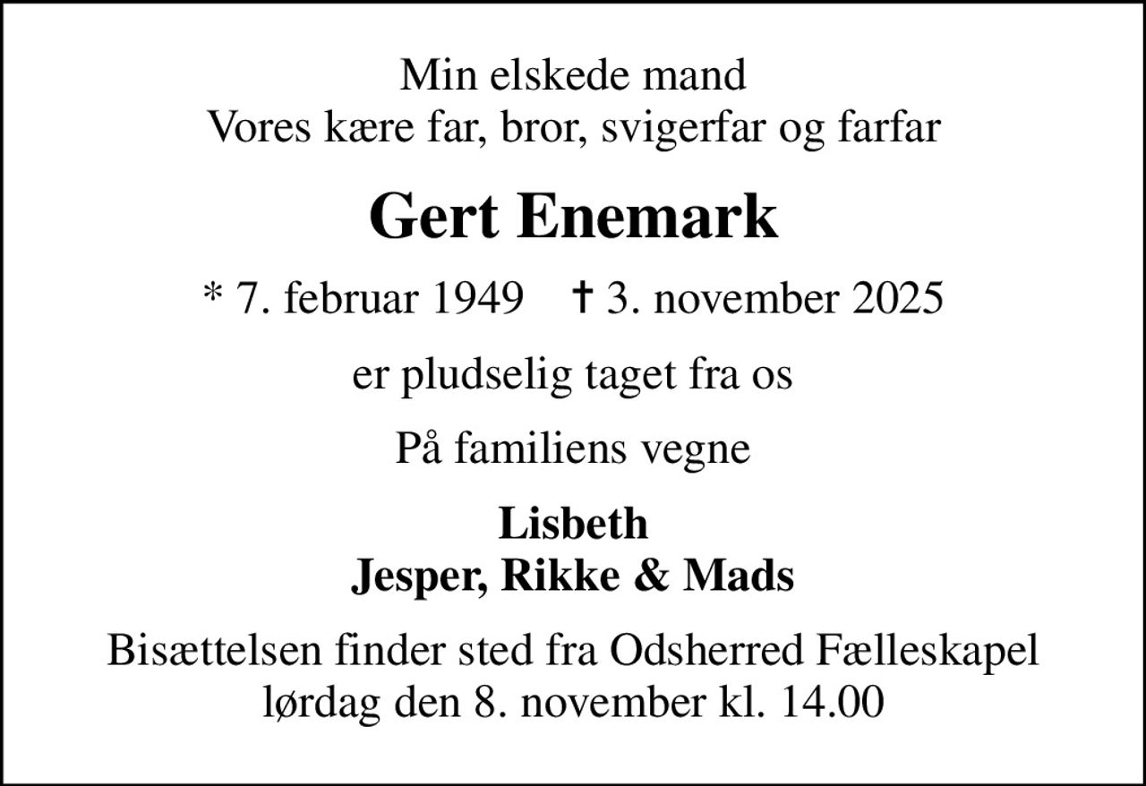 Min elskede mand Vores kære far, bror, svigerfar og farfar
Gert Enemark
* 7. februar 1949    ✝ 3. november 2025
er pludselig taget fra os
På familiens vegne
Lisbeth Jesper, Rikke & Mads
Bisættelsen finder sted fra Odsherred Fælleskapel lørdag den 8. november kl. 14.00