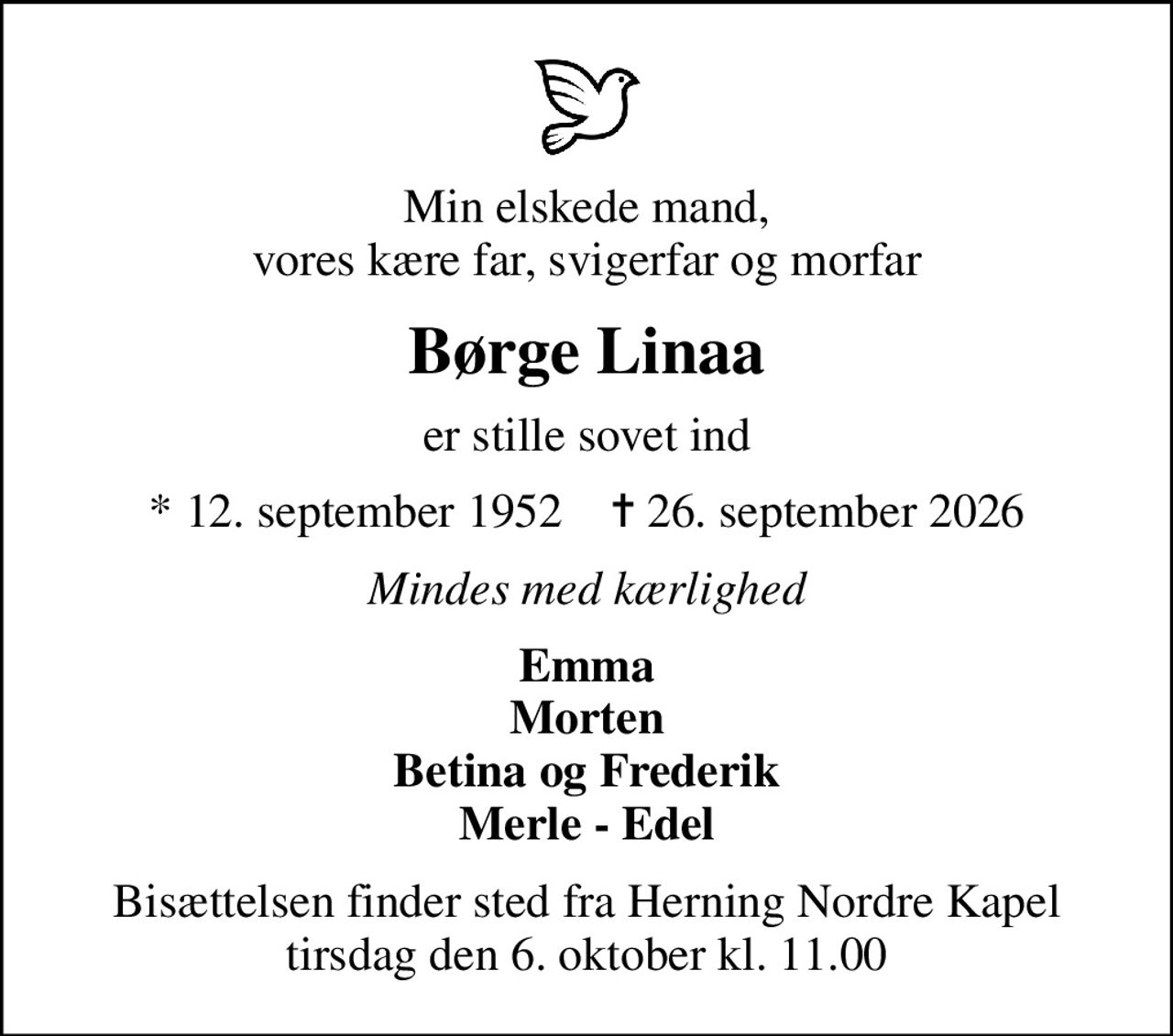 Min elskede mand, vores kære far, svigerfar og morfar
Børge Linaa
er stille sovet ind
* 12. september 1952    ✝ 26. september 2026
Mindes med kærlighed
Emma Morten Betina og Frederik Merle - Edel
Bisættelsen finder sted fra Herning Nordre Kapel  tirsdag den 6. oktober kl. 11.00