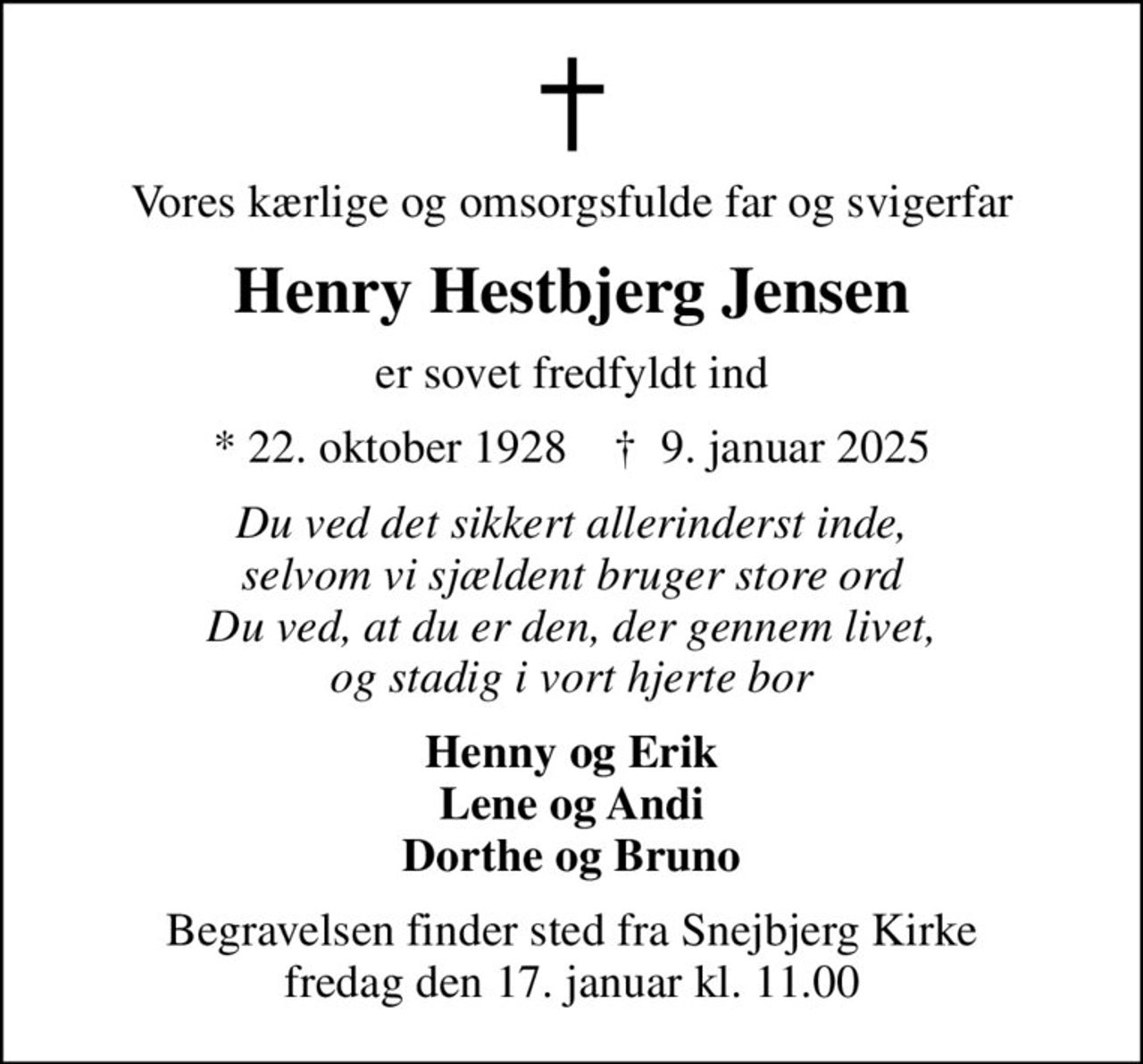 Vores kærlige og omsorgsfulde far og svigerfar
Henry Hestbjerg Jensen
er sovet fredfyldt ind
* 22. oktober 1928    ✝ 9. januar 2025
Du ved det sikkert allerinderst inde, selvom vi sjældent bruger store ord Du ved, at du er den, der gennem livet, og stadig i vort hjerte bor
Henny og Erik Lene og Andi Dorthe og Bruno
Begravelsen finder sted fra Snejbjerg Kirke  fredag den 17. januar kl. 11.00