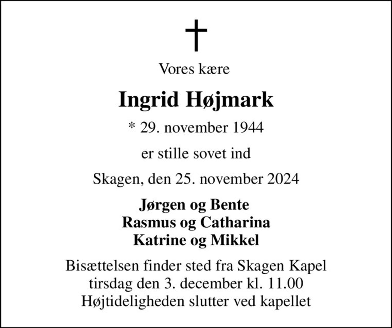 Vores kære 
Ingrid Højmark
* 29. november 1944
er stille sovet ind
Skagen, den 25. november 2024
Jørgen og Bente  Rasmus og Catharina Katrine og Mikkel
Bisættelsen finder sted fra Skagen Kapel  tirsdag den 3. december kl. 11.00  Højtideligheden slutter ved kapellet