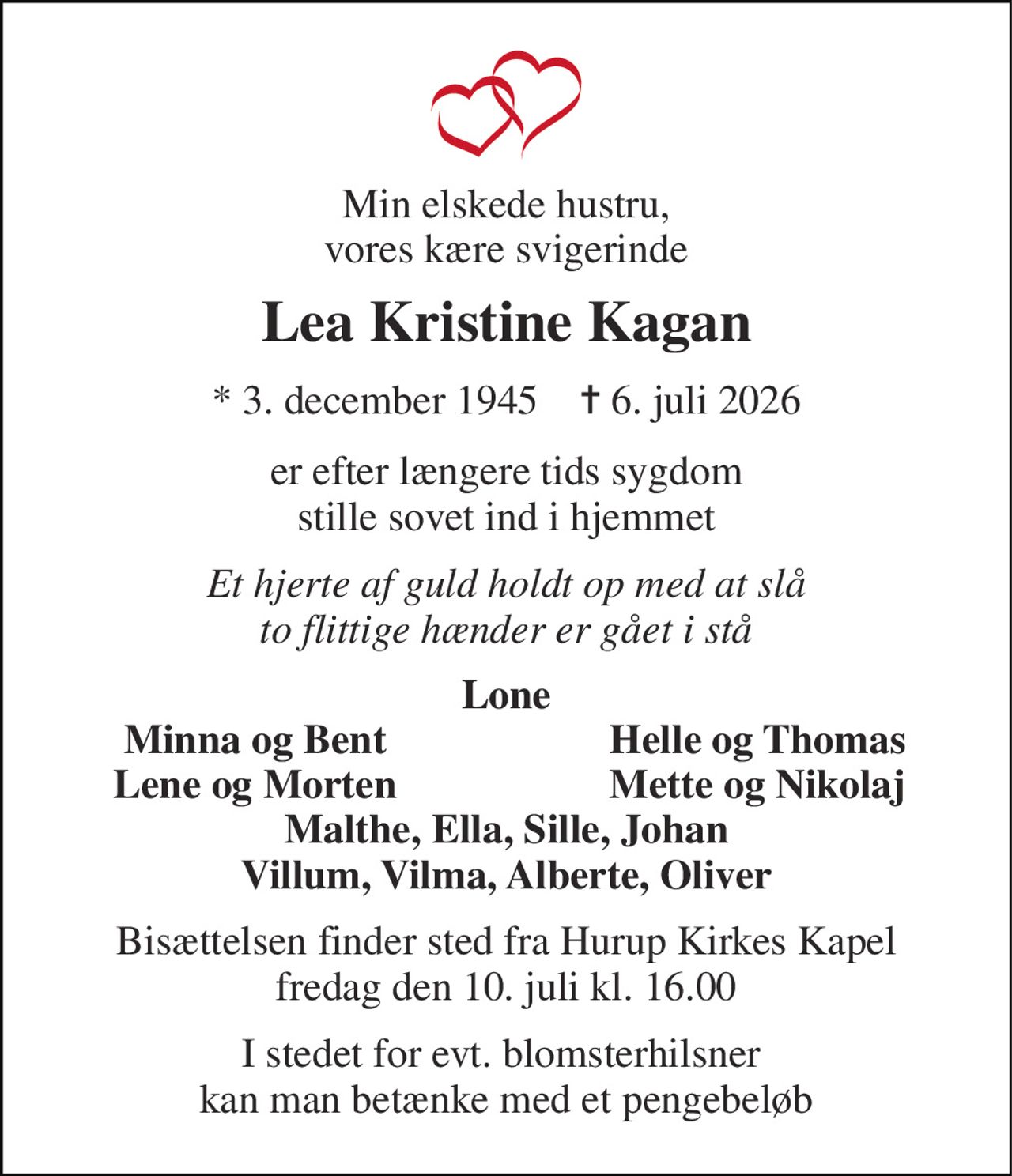 Min elskede hustru, vores kære svigerinde 
Lea Kristine Kagan 
*​ 3. december 1945​    ✝​ 6. juli 2026 
er efter længere tids sygdom stille sovet ind i hjemmet 
Et hjerte af guld holdt op med at slå to flittige hænder er gået i stå 
Lone 
Minna og Bent 
Helle og Thomas 
Lene og Morten 
Mette og Nikolaj 
Malthe, Ella, Sille, Johan Villum, Vilma, Alberte, Oliver 
Bisættelsen​ finder sted fra Hurup Kirke​s Kapel fredag den 10. juli​ kl. 16.00 
I stedet for evt. blomsterhilsner  kan man betænke med et pengebeløb