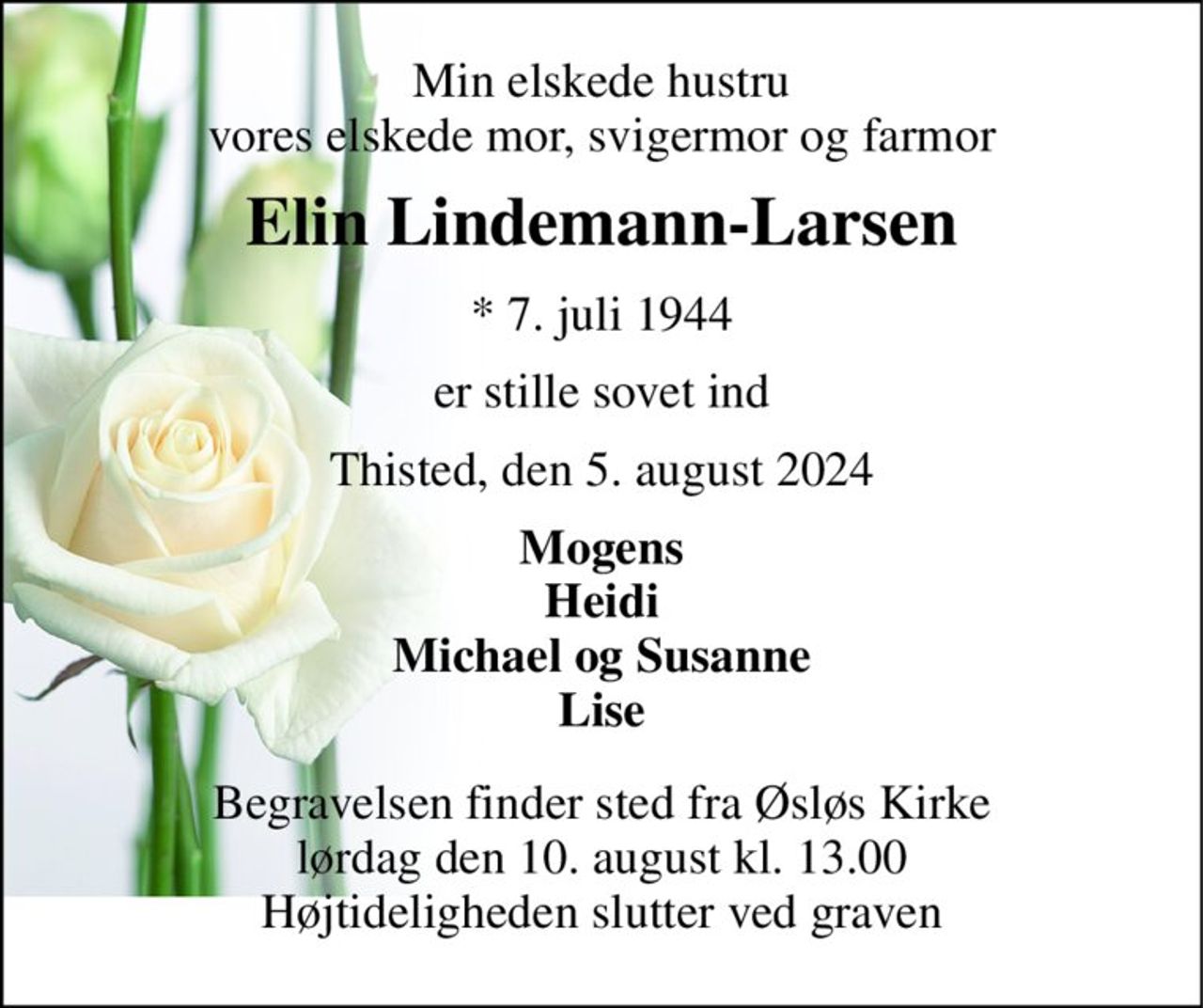 Min elskede hustru vores elskede mor, svigermor og farmor 
Elin Lindemann-Larsen 
*​ 7. juli 1944 
er stille sovet ind 
Thisted, den 5. august 2024 
Mogens Heidi Michael og Susanne Lise 
Begravelsen finder sted fra Øsløs Kirke lørdag den 10. august kl. 13.00 Højtideligheden slutter ved graven
