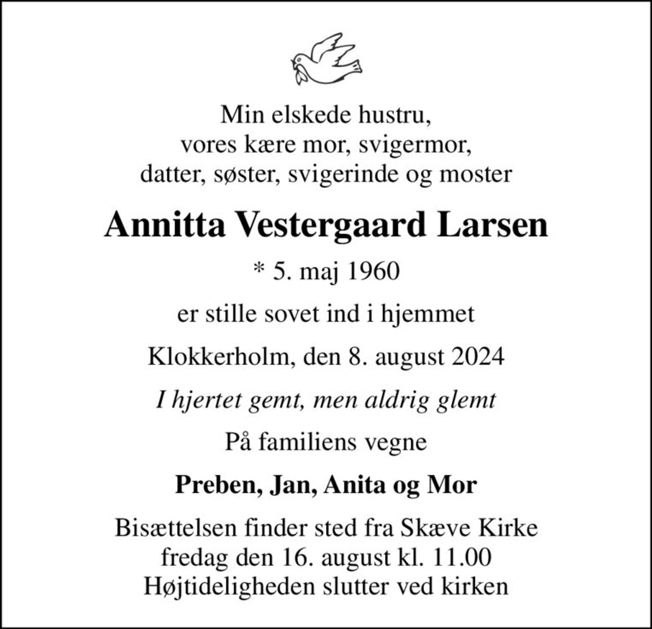 Min elskede hustru, vores kære mor, svigermor, datter, søster, svigerinde og moster
Annitta Vestergaard Larsen
* 5. maj 1960
er stille sovet ind i hjemmet
Klokkerholm, den 8. august 2024
I hjertet gemt, men aldrig glemt
På familiens vegne
Preben, Jan, Anita og Mor
Bisættelsen finder sted fra Skæve Kirke  fredag den 16. august kl. 11.00  Højtideligheden slutter ved kirken
