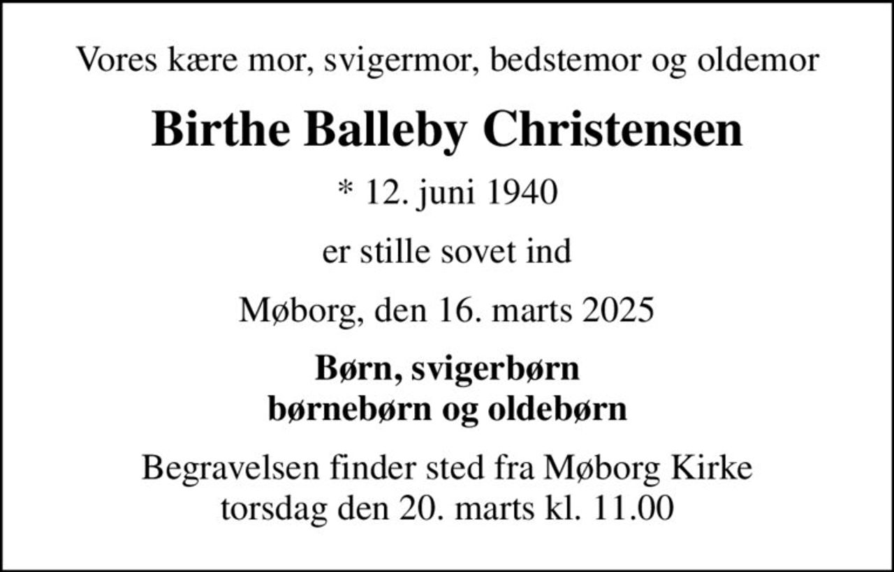 Vores kære mor, svigermor, bedstemor og oldemor
Birthe Balleby Christensen
* 12. juni 1940
er stille sovet ind
Møborg, den 16. marts 2025
Børn, svigerbørn børnebørn og oldebørn
Begravelsen finder sted fra Møborg Kirke  torsdag den 20. marts kl. 11.00