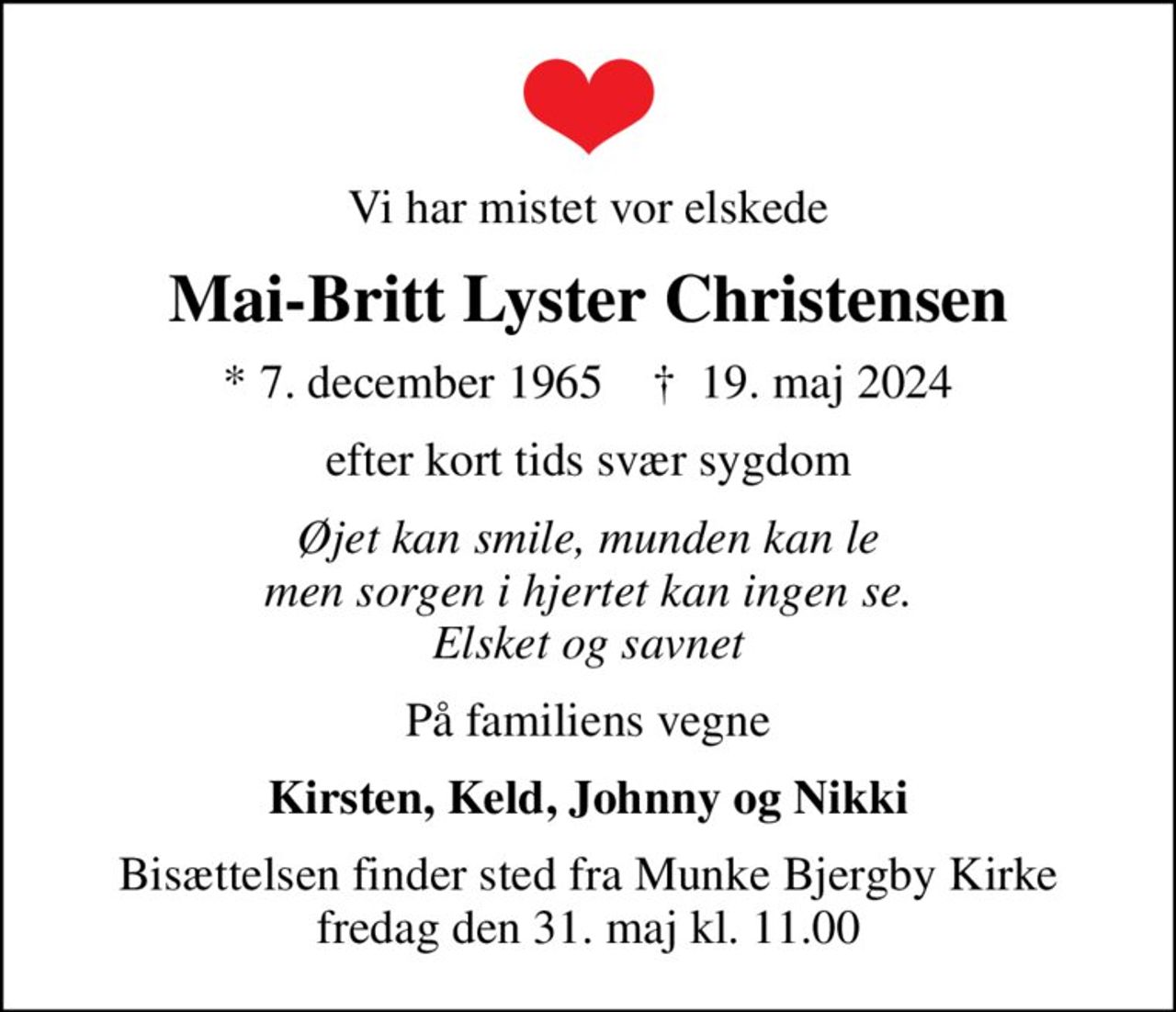 Vi har mistet vor elskede
Mai-Britt Lyster Christensen
* 7. december 1965    ✝ 19. maj 2024
efter kort tids svær sygdom
Øjet kan smile, munden kan le men sorgen i hjertet kan ingen se. Elsket og savnet
På familiens vegne
Kirsten, Keld, Johnny og Nikki
Bisættelsen finder sted fra Munke Bjergby Kirke  fredag den 31. maj kl. 11.00