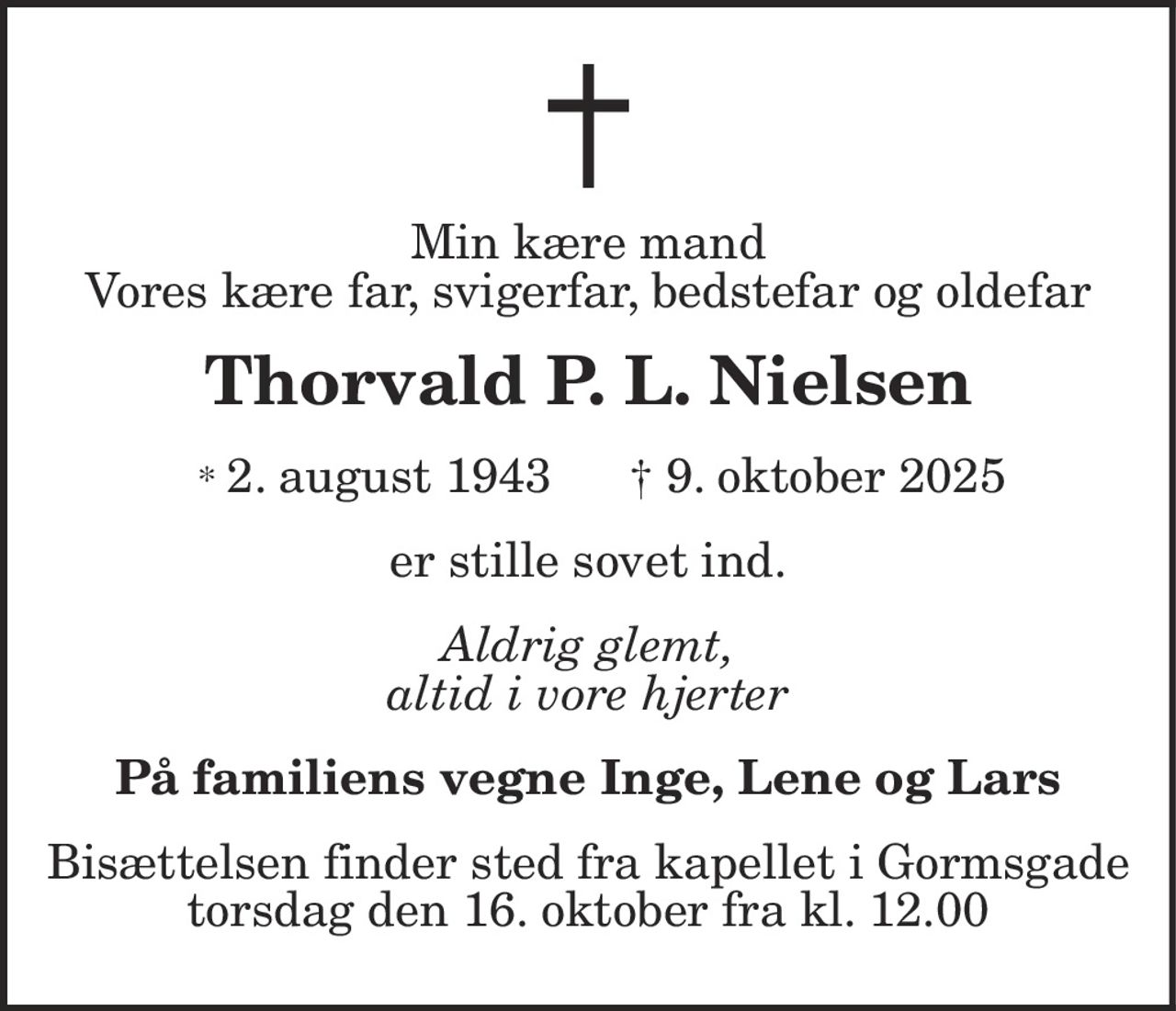 Min kære mand Vores kære far, svigerfar, bedstefar og oldefar 
Thorvald P. L. Nielsen 
*​ 2. august 1943​    ✝​ 9. oktober 2025 
er stille sovet ind 
Aldrig glemt, altid i vore hjerter 
På familiens vegne Inge, Lene og Lars 
Bisættelsen finder sted fra kapellet i Gormsgade, torsdag den 16. oktober fra kl. 12.00