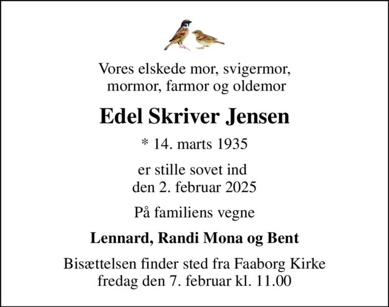Vores elskede mor, svigermor,  mormor, farmor og oldemor
Edel Skriver Jensen
* 14. marts 1935
er stille sovet ind  den 2. februar 2025
På familiens vegne
Lennard, Randi Mona og Bent
Bisættelsen finder sted fra Faaborg Kirke  fredag den 7. februar kl. 11.00