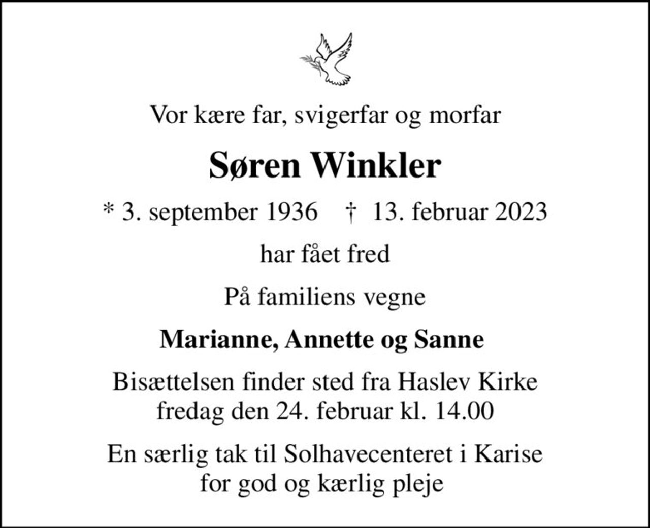 Vor kære far, svigerfar og morfar
Søren Winkler
* 3. september 1936    ✝ 13. februar 2023
har fået fred
På familiens vegne
Marianne, Annette og Sanne 
Bisættelsen finder sted fra Haslev Kirke  fredag den 24. februar kl. 14.00 
En særlig tak til Solhavecenteret i Karise for god og kærlig pleje