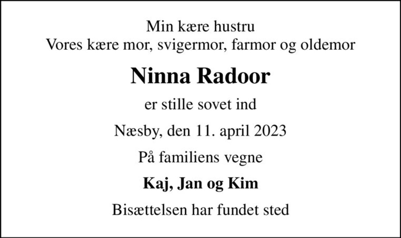 Min kære hustru Vores kære mor, svigermor, farmor og oldemor
Ninna Radoor
er stille sovet ind
Næsby, den 11. april 2023
På familiens vegne
Kaj, Jan og Kim
Bisættelsen har fundet sted