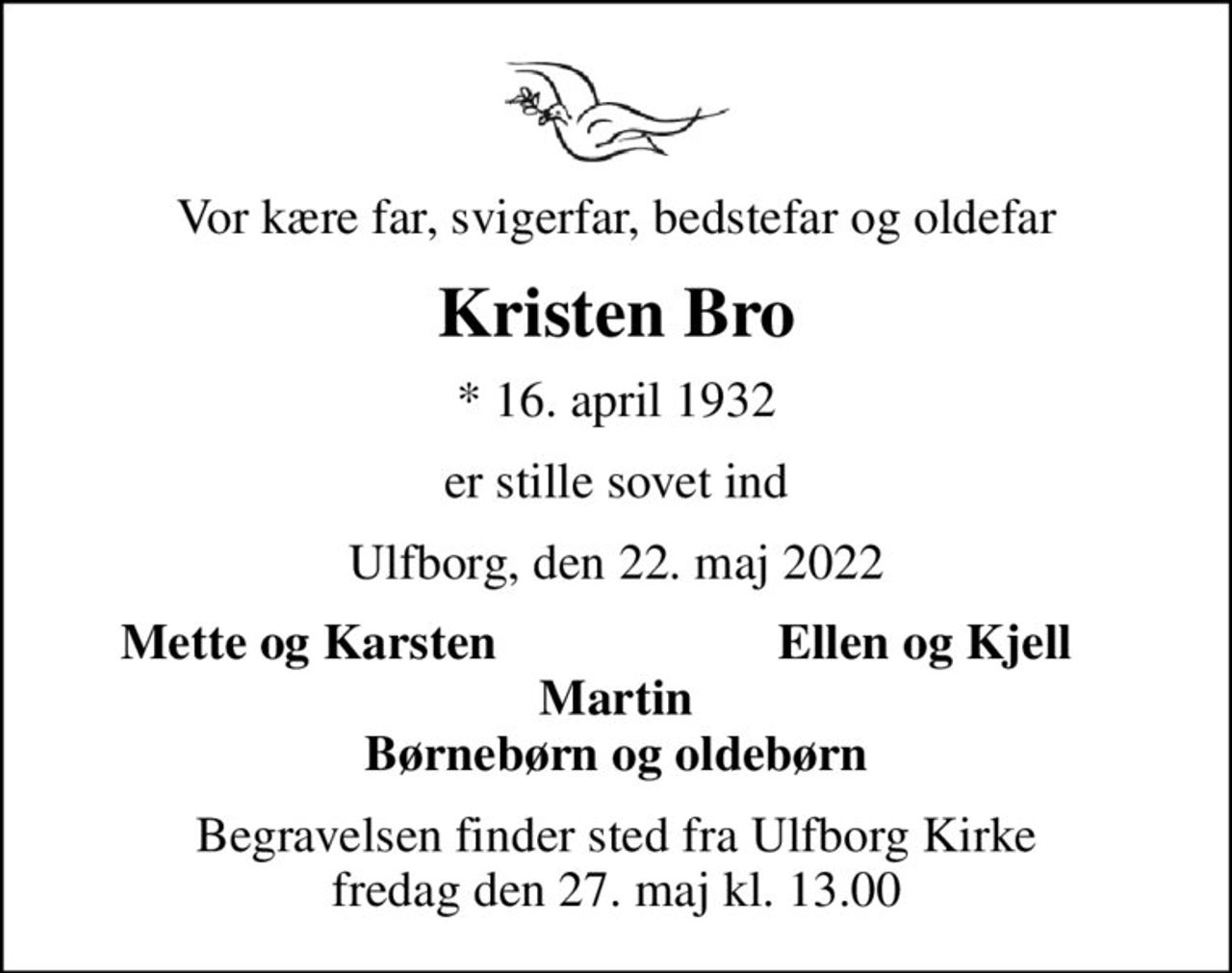 Vor kære far, svigerfar, bedstefar og oldefar
Kristen Bro
* 16. april 1932
er stille sovet ind
Ulfborg, den 22. maj 2022
Mette og Karsten
Ellen og Kjell
Begravelsen finder sted fra Ulfborg Kirke  fredag den 27. maj kl. 13.00