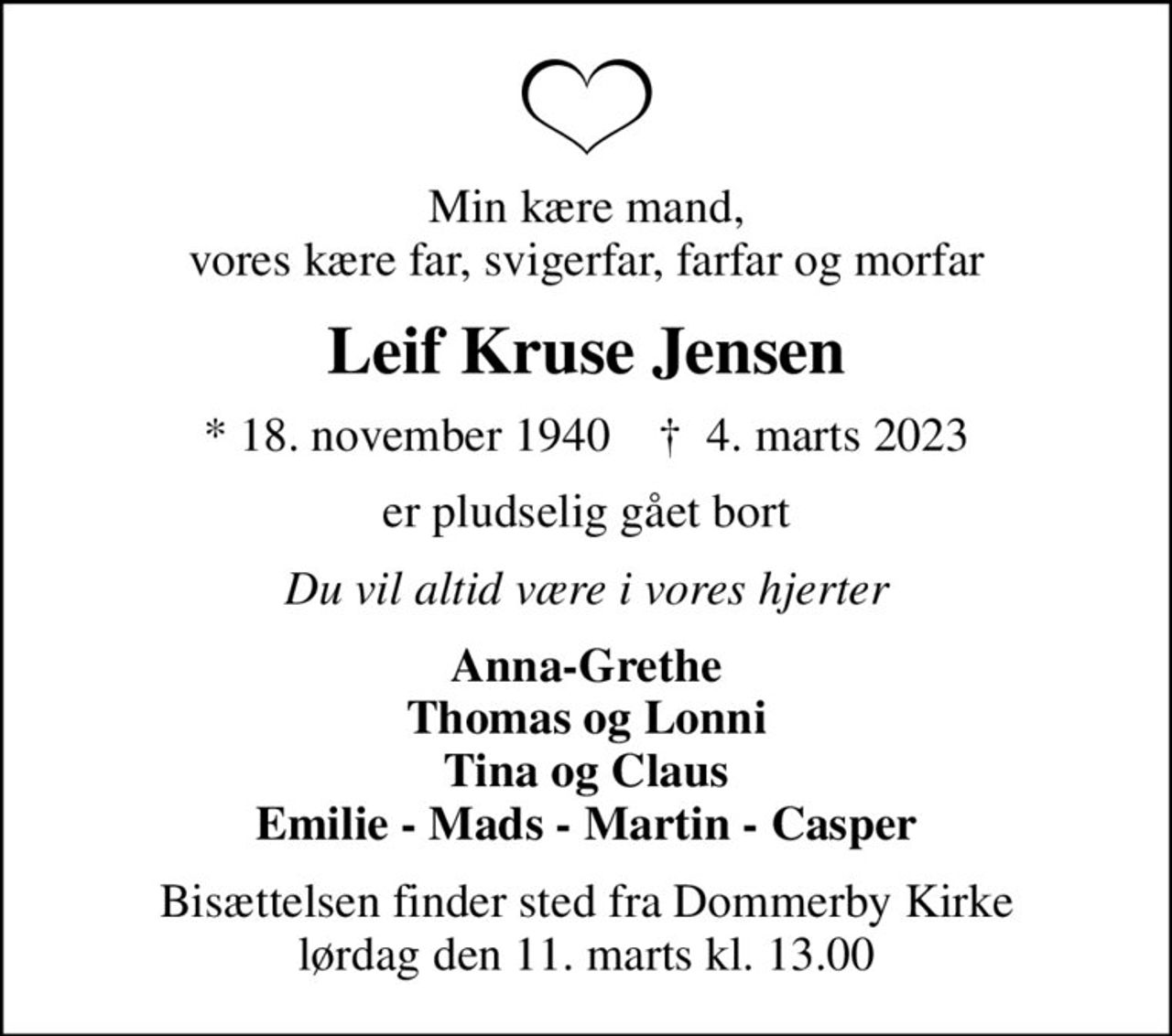Min kære mand, vores kære far, svigerfar, farfar og morfar
Leif Kruse Jensen
* 18. november 1940    ✝ 4. marts 2023
er pludselig gået bort
Du vil altid være i vores hjerter
Anna-Grethe Thomas og Lonni Tina og Claus Emilie - Mads - Martin - Casper
Bisættelsen finder sted fra Dommerby Kirke  lørdag den 11. marts kl. 13.00