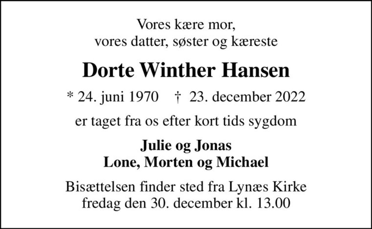 Vores kære mor, vores datter, søster og kæreste
Dorte Winther Hansen
* 24. juni 1970    ✝ 23. december 2022
er taget fra os efter kort tids sygdom
Julie og Jonas Lone, Morten og Michael
Bisættelsen finder sted fra Lynæs Kirke  fredag den 30. december kl. 13.00