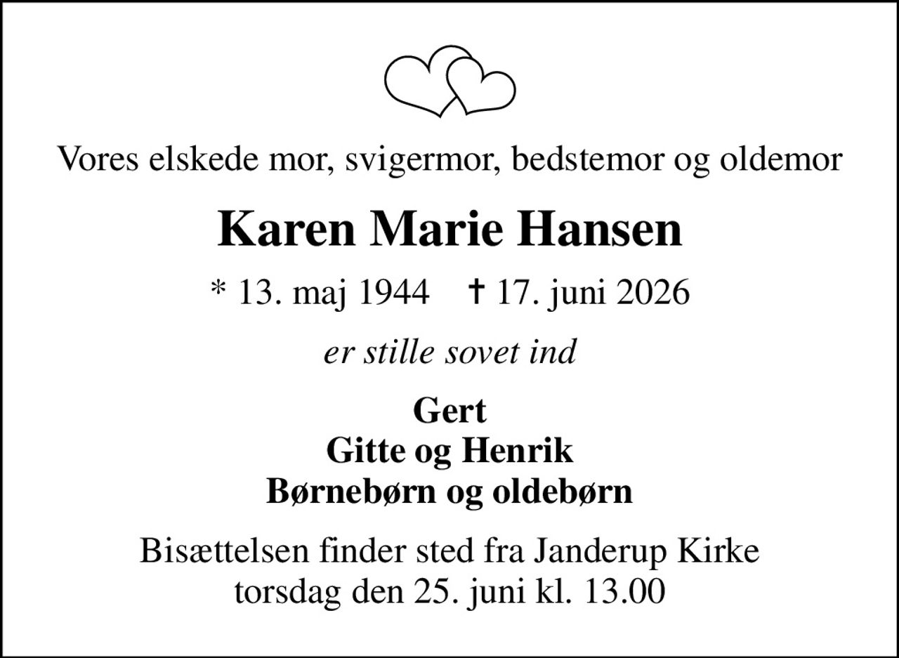 Vores elskede mor, svigermor, bedstemor og oldemor
Karen Marie Hansen
* 13. maj 1944    ✝ 17. juni 2026
er stille sovet ind
Gert Gitte og Henrik Børnebørn og oldebørn
Bisættelsen finder sted fra Janderup Kirke  torsdag den 25. juni kl. 13.00