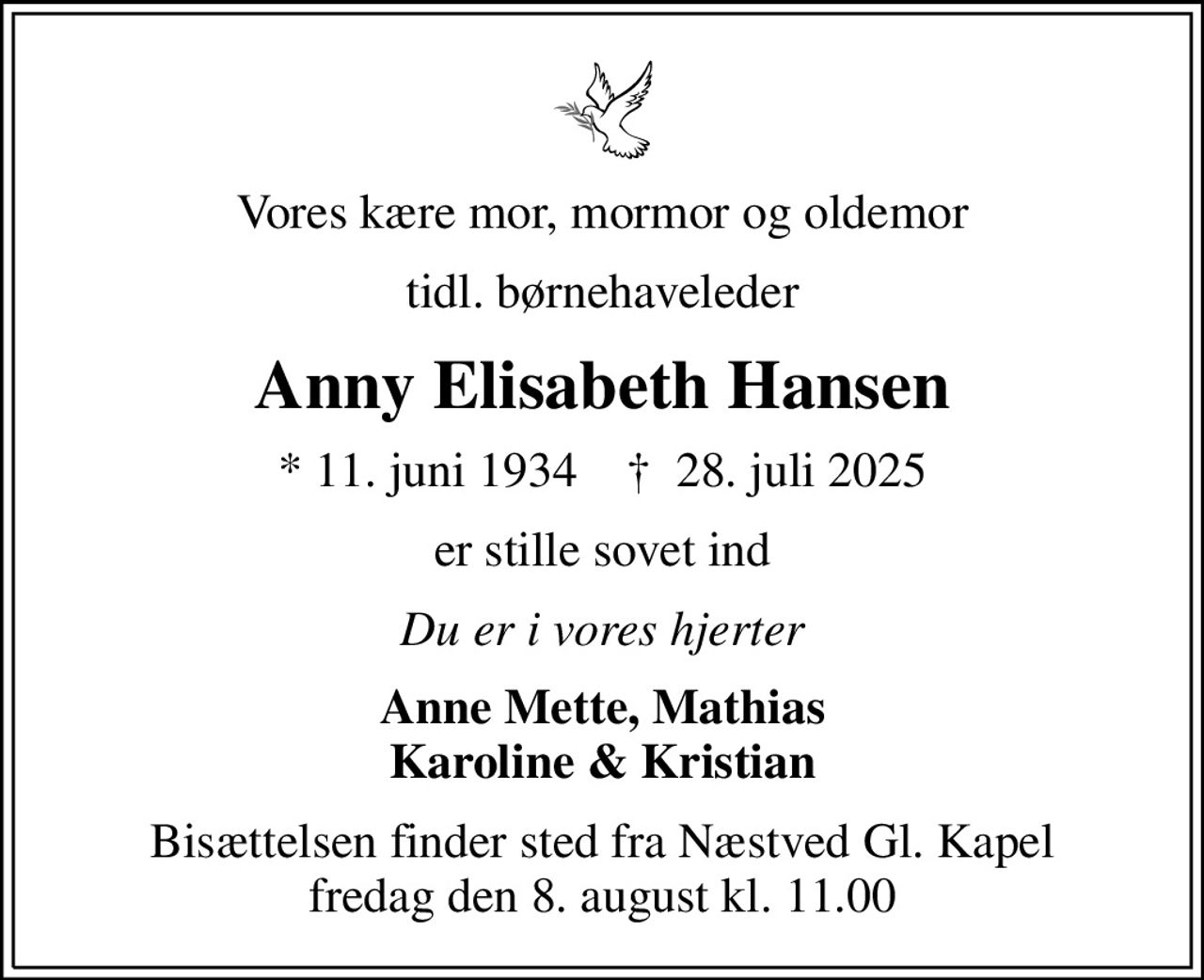Vores kære mor, mormor og oldemor
tidl. børnehaveleder
Anny Elisabeth Hansen
* 11. juni 1934    ✝ 28. juli 2025
er stille sovet ind
Du er i vores hjerter
Anne Mette, Mathias Karoline & Kristian
Bisættelsen finder sted fra Næstved Gl. Kapel  fredag den 8. august kl. 11.00