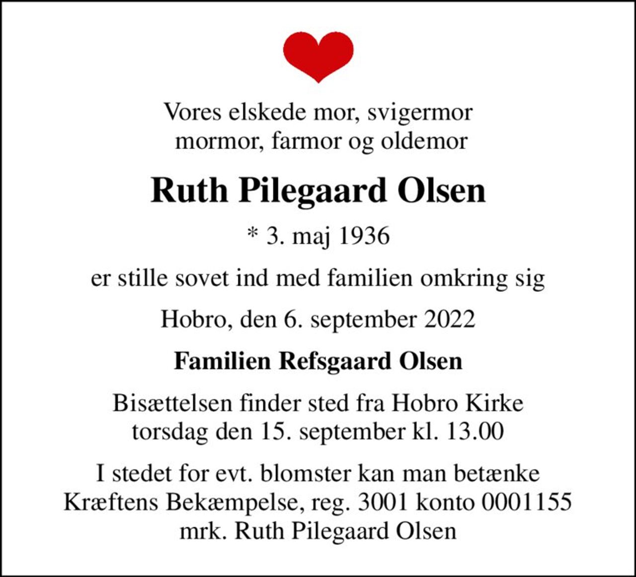 Vores elskede mor, svigermor  mormor, farmor og oldemor
Ruth Pilegaard Olsen
* 3. maj 1936
er stille sovet ind med familien omkring sig
Hobro, den 6. september 2022
Familien Refsgaard Olsen
Bisættelsen finder sted fra Hobro Kirke  torsdag den 15. september kl. 13.00 
I stedet for evt. blomster kan man betænke
					Kræftens Bekæmpelse reg.3001konto0001155mrk. Ruth Pilegaard
					Olsen