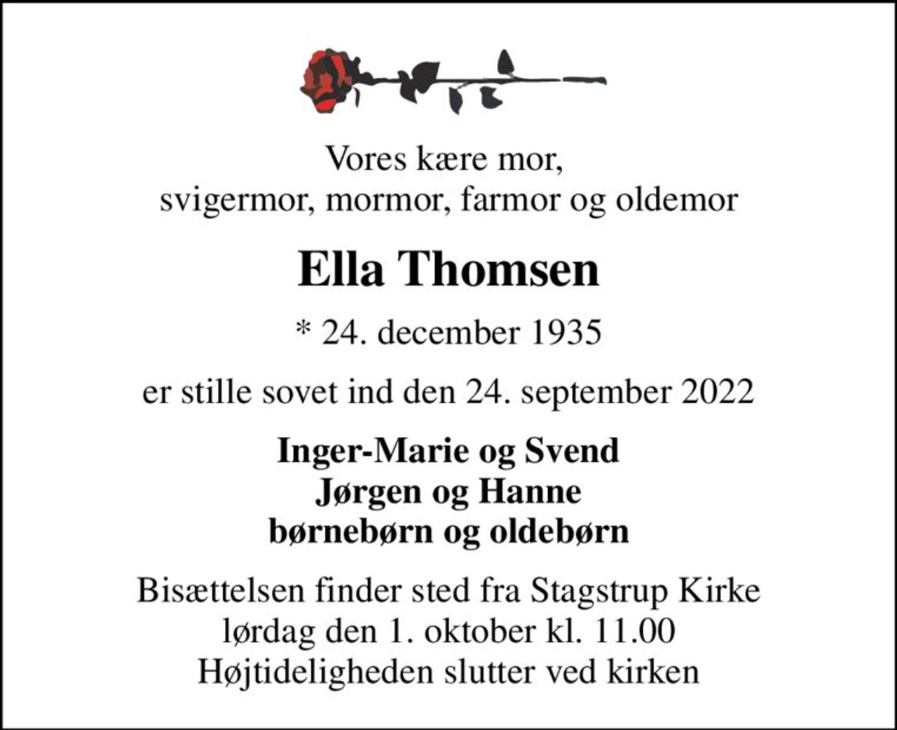 Vores kære mor,  svigermor, mormor, farmor og oldemor
Ella Thomsen
* 24. december 1935
er stille sovet ind den 24. september 2022
Inger-Marie og Svend Jørgen og Hanne børnebørn og oldebørn
Bisættelsen finder sted fra Stagstrup Kirke  lørdag den 1. oktober kl. 11.00  Højtideligheden slutter ved kirken