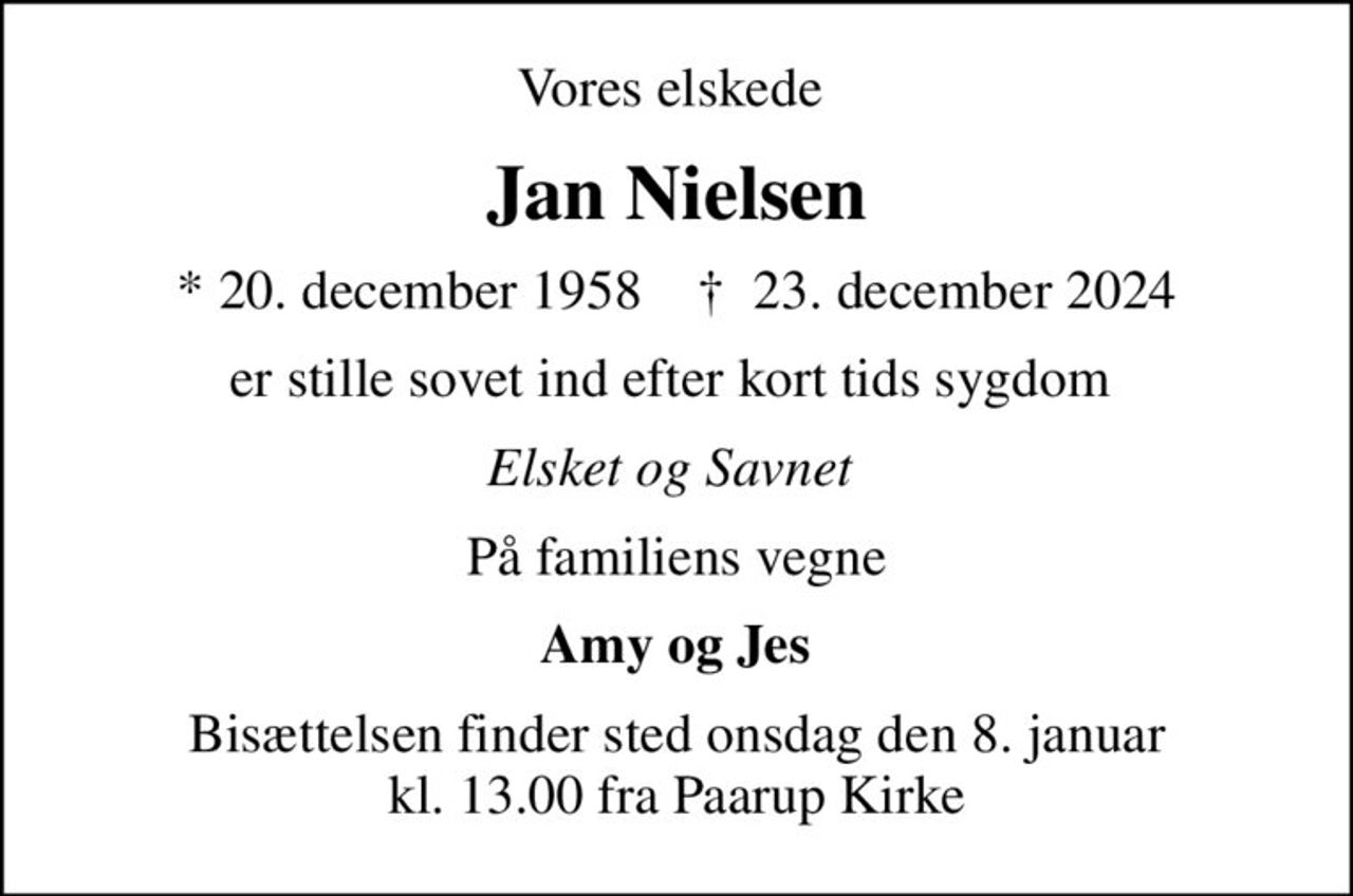 Vores elskede 
Jan Nielsen
* 20. december 1958    ✝ 23. december 2024
er stille sovet ind efter kort tids sygdom 
Elsket og Savnet 
På familiens vegne
 Amy og Jes 
Bisættelsen finder sted onsdag den 8. januar kl. 13.00 fra Paarup Kirke