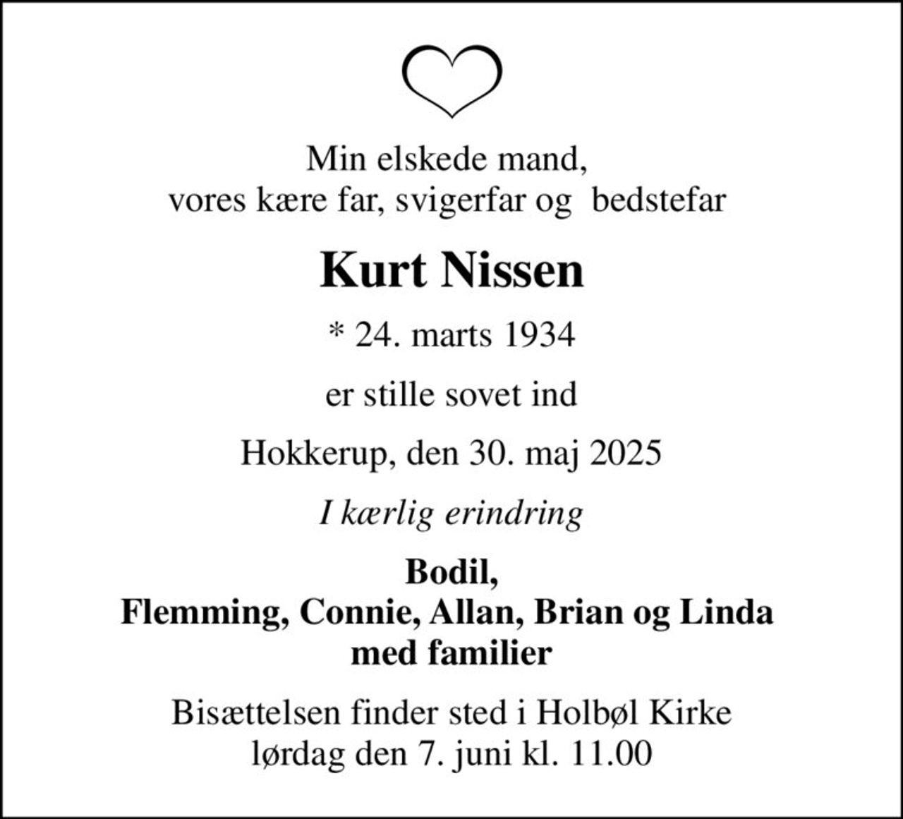 Min elskede mand,  vores kære far, svigerfar og  bedstefar 
Kurt Nissen
* 24. marts 1934
er stille sovet ind
Hokkerup, den 30. maj 2025
I kærlig erindring
Bodil, Flemming, Connie, Allan, Brian og Linda  med familier
Bisættelsen finder sted i Holbøl Kirke  lørdag den 7. juni kl. 11.00