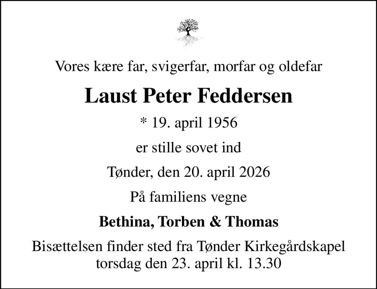Vores kære far, svigerfar, morfar og oldefar
Laust Peter Feddersen
* 19. april 1956
er stille sovet ind
Tønder, den 20. april 2026
På familiens vegne
Bethina, Torben & Thomas
Bisættelsen finder sted fra Tønder Kirkegårdskapel  torsdag den 23. april kl. 13.30