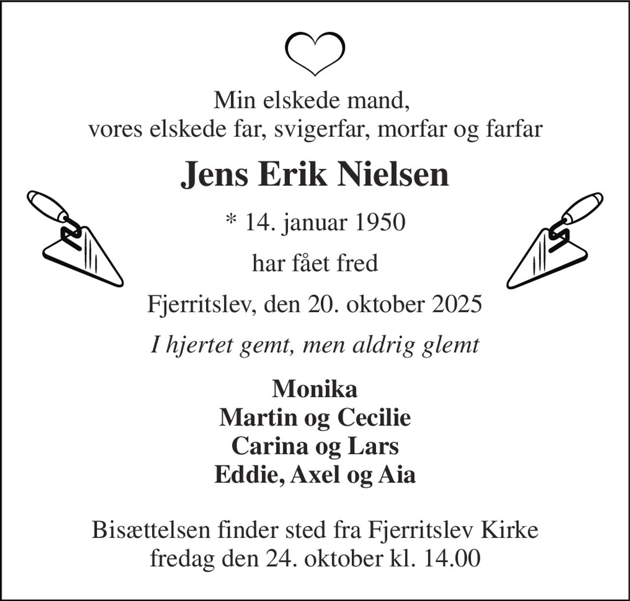 Min elskede mand,  vores elskede far, svigerfar, morfar og farfar 
Jens Erik Nielsen 
*​ 14. januar 1950 
har fået fred 
Fjerritslev, den 20. oktober 2025 
I hjertet gemt, men aldrig glemt 
Monika Martin og Cecilie Carina og Lars Eddie, Axel og Aia 
Bisættelsen​ finder sted fra Fjerritslev Kirke​ fredag den 24. oktober​ kl. 14.00