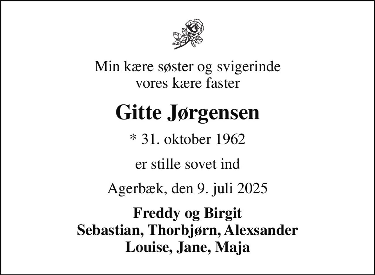 Min kære søster og svigerinde vores kære faster
Gitte Jørgensen
* 31. oktober 1962
er stille sovet ind
Agerbæk, den 9. juli 2025
Freddy og Birgit Sebastian, Thorbjørn, Alexsander Louise, Jane, Maja