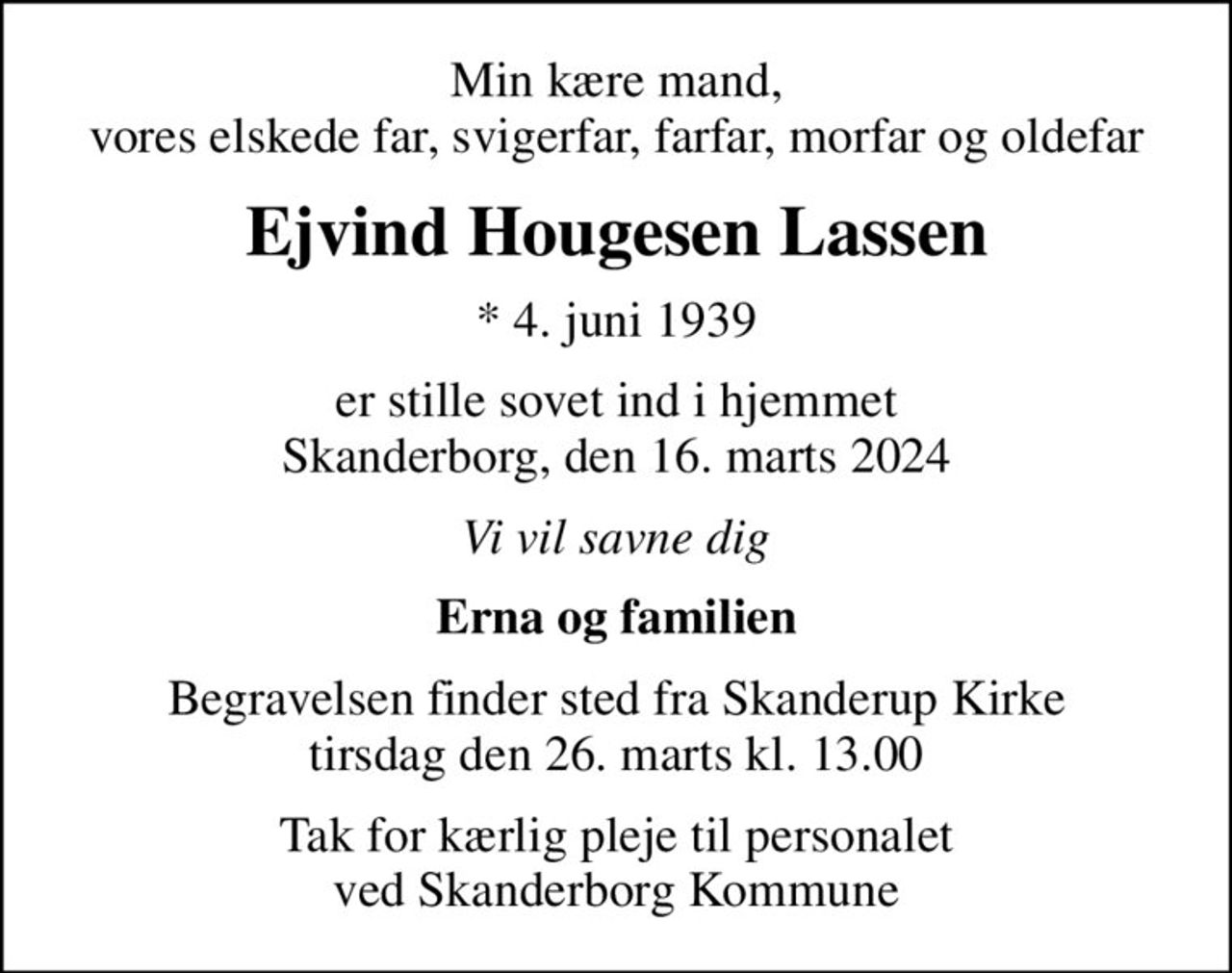 Min kære mand, vores elskede far, svigerfar, farfar, morfar og oldefar
Ejvind Hougesen Lassen
* 4. juni 1939
er stille sovet ind i hjemmet Skanderborg, den 16. marts 2024
Vi vil savne dig
Erna og familien
Begravelsen finder sted fra Skanderup Kirke  tirsdag den 26. marts kl. 13.00 
Tak for kærlig pleje til personalet ved Skanderborg Kommune