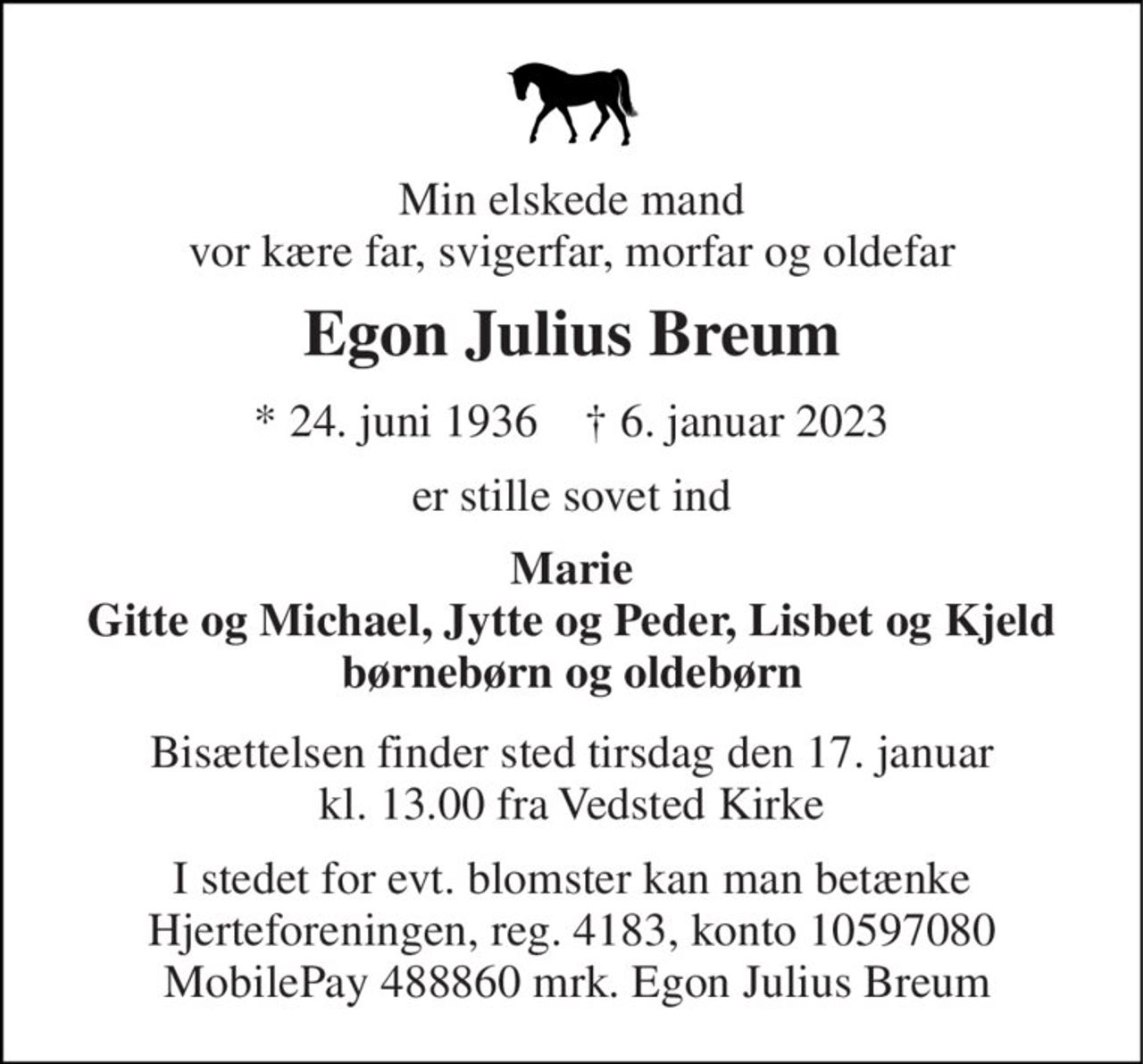 Min elskede mand vor kære far, svigerfar, morfar og oldefar 
Egon Julius Breum 
* 24. juni 1936    † 6. januar 2023 
er stille sovet ind 
Marie Gitte og Michael, Jytte og Peder, Lisbet og Kjeld børnebørn og oldebørn 
Bisættelsen finder sted tirsdag den 17. januar kl. 13.00 fra Vedsted Kirke 
I stedet for evt. blomster kan man betænke Hjerteforeningen, reg. 4183, konto 10597080  MobilePay 488860 mrk. Egon Julius Breum