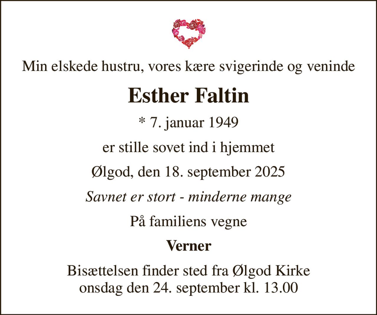 Min elskede hustru, vores kære svigerinde og veninde
Esther Faltin
* 7. januar 1949
er stille sovet ind i hjemmet
Ølgod, den 18. september 2025
Savnet er stort - minderne mange
På familiens vegne
Verner
Bisættelsen finder sted fra Ølgod Kirke  onsdag den 24. september kl. 13.00