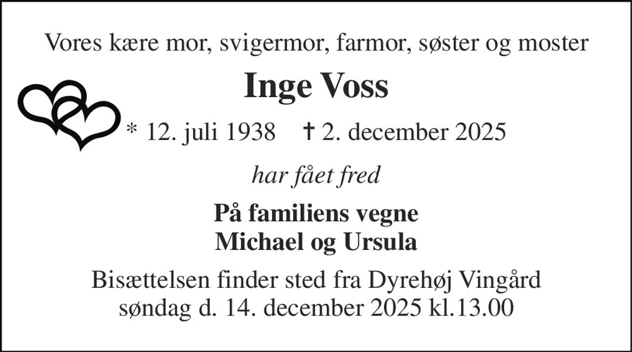 Vores kære mor, svigermor, farmor, søster og moster 
Inge Voss 
*​ 12. juli 1938​    ✝​ 2. december 2025 
har fået fred 
På familiens vegne Michael og Ursula 
Bisættelsen finder sted fra Dyrehøj Vingård søndag d. 14. december 2025 kl.13.00
