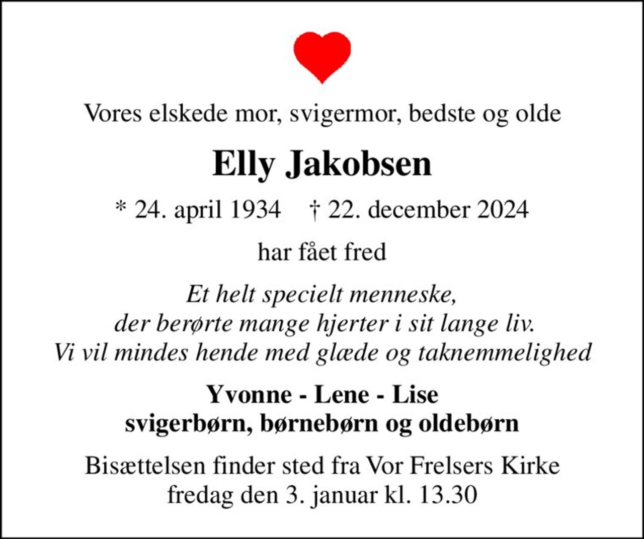 Vores elskede mor, svigermor, bedste og olde
Elly Jakobsen
* 24. april 1934    ✝ 22. december 2024
har fået fred
Et helt specielt menneske,  der berørte mange hjerter i sit lange liv. Vi vil mindes hende med glæde og taknemmelighed
Yvonne - Lene - Lise svigerbørn, børnebørn og oldebørn
Bisættelsen finder sted fra Vor Frelsers Kirke  fredag den 3. januar kl. 13.30