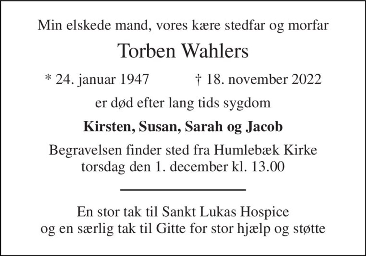 Min elskede mand, vores kære stedfar og morfar 
Torben Wahlers 
*​ 24. januar 1947​            †​ 18. november 2022 
er død efter lang tids sygdom 
Kirsten, Susan, Sarah og Jacob 
Begravelsen​ finder sted fra Humlebæk Kirke​ torsdag den 1. december​ kl. 13.00 
En stor tak til Sankt Lukas Hospice og en særlig tak til Gitte for stor hjælp og støtte