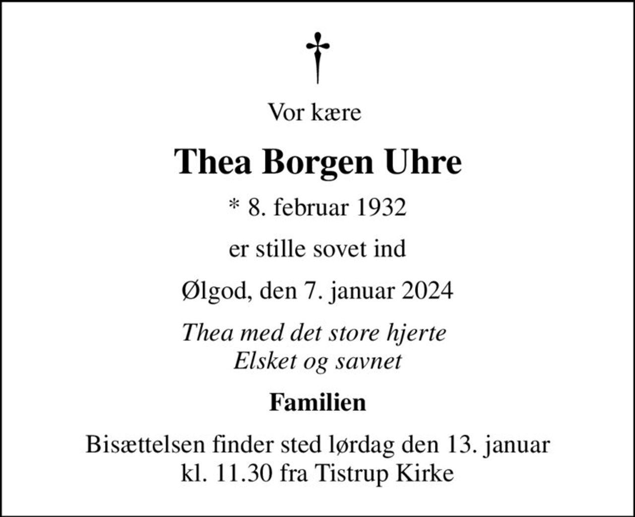 Vor kære 
Thea Borgen Uhre
* 8. februar 1932
er stille sovet ind
Ølgod, den 7. januar 2024
Thea med det store hjerte  Elsket og savnet
Familien
Bisættelsen finder sted lørdag den 13. januar kl. 11.30 fra Tistrup Kirke