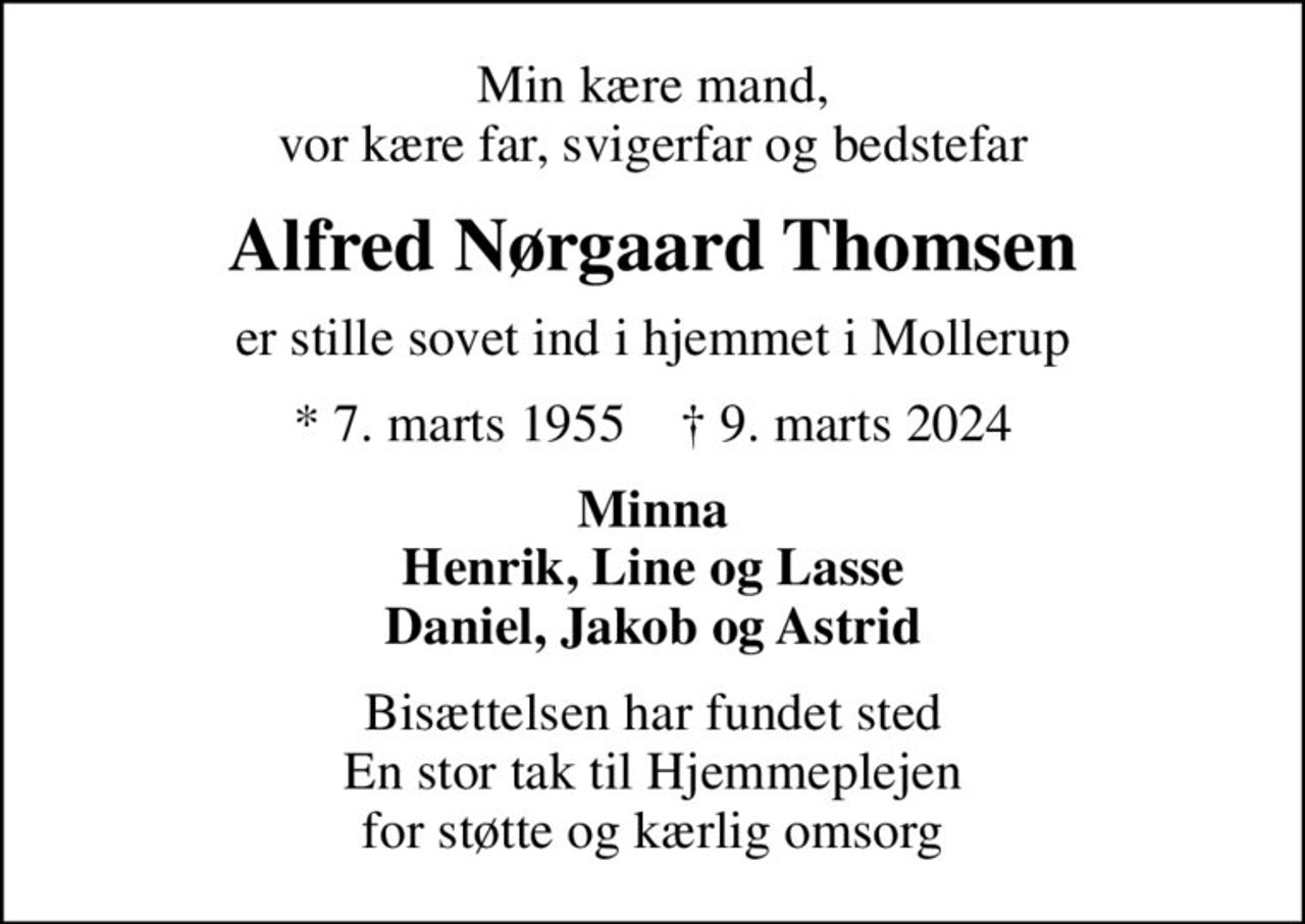 Min kære mand, vor kære far, svigerfar og bedstefar
Alfred Nørgaard Thomsen
er stille sovet ind i hjemmet i Mollerup
* 7. marts 1955    ✝ 9. marts 2024
Minna Henrik, Line og Lasse Daniel, Jakob og Astrid
Bisættelsen har fundet sted En stor tak til Hjemmeplejen for støtte og kærlig omsorg