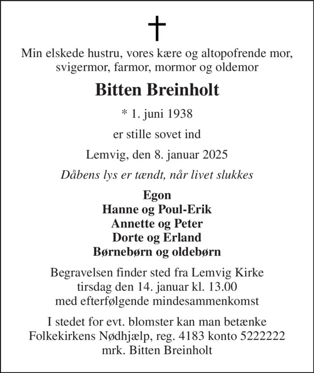 Min elskede hustru, vores kære og altopofrende mor, svigermor, farmor, mormor og oldemor 
Bitten Breinholt 
* 1. juni 1938 
er stille sovet ind 
Lemvig, den 8. januar 2025 
Dåbens lys er tændt, når livet slukkes 
Egon Hanne og Poul-Erik Annette og Peter Dorte og Erland Børnebørn og oldebørn 
Begravelsen finder sted fra Lemvig Kirke tirsdag den 14. januar kl. 13.00 med efterfølgende mindesammenkomst 
I stedet for evt. blomster kan man betænke Folkekirkens Nødhjælp, reg. 4183 konto 5222222 mrk. Bitten Breinholt