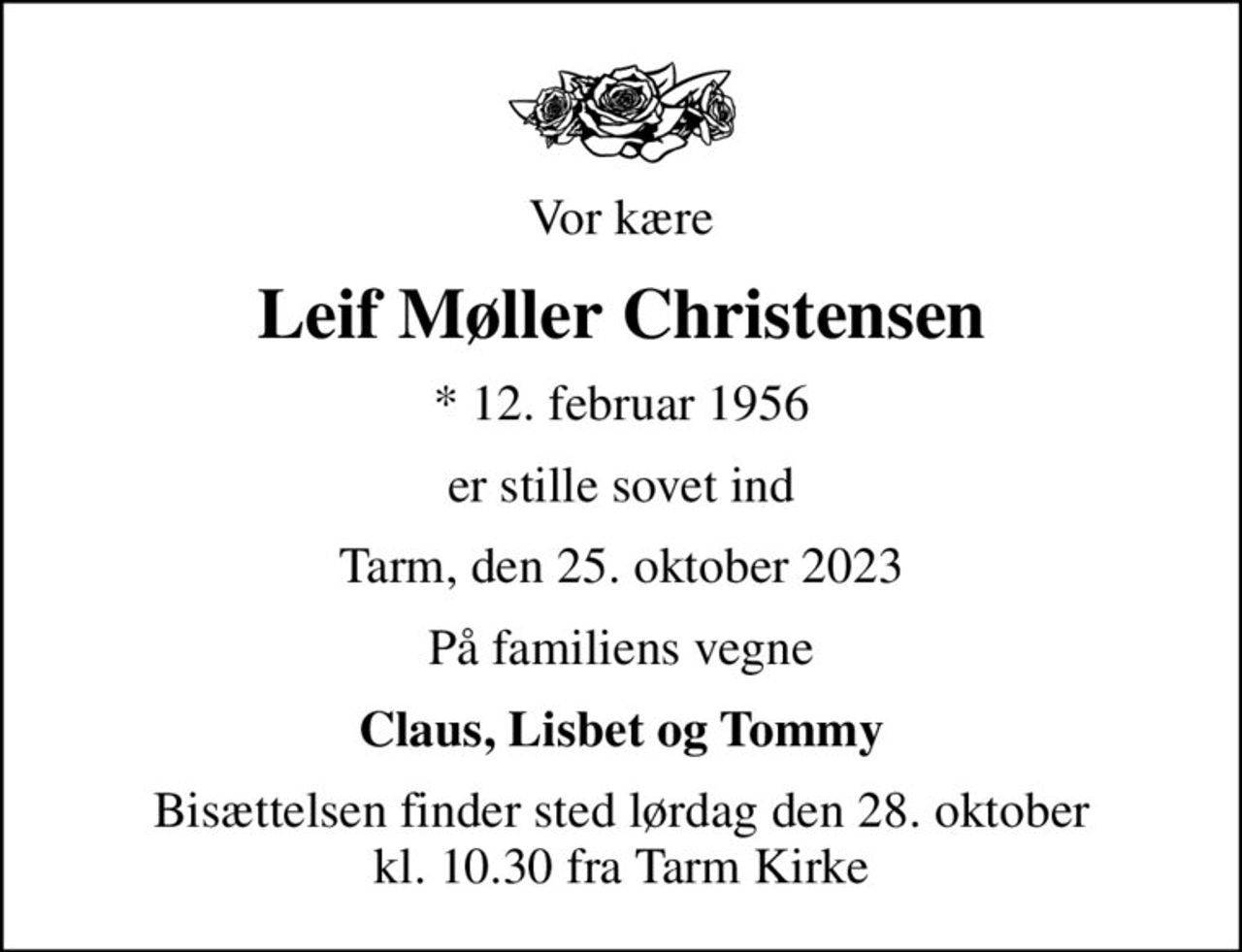 Vor kære
Leif Møller Christensen
* 12. februar 1956
er stille sovet ind
Tarm, den 25. oktober 2023
På familiens vegne
Claus, Lisbet og Tommy
Bisættelsen finder sted lørdag den 28. oktober kl. 10.30 fra Tarm Kirke