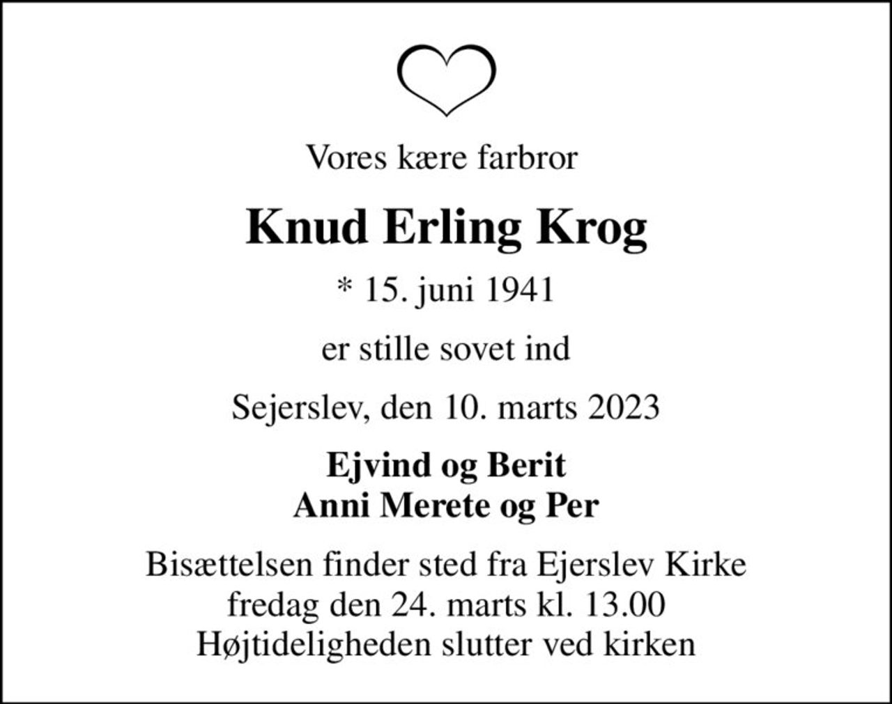 Vores kære farbror 
Knud Erling Krog
* 15. juni 1941
er stille sovet ind
Sejerslev, den 10. marts 2023
Ejvind og Berit Anni Merete og Per
Bisættelsen finder sted fra Ejerslev Kirke  fredag den 24. marts kl. 13.00  Højtideligheden slutter ved kirken