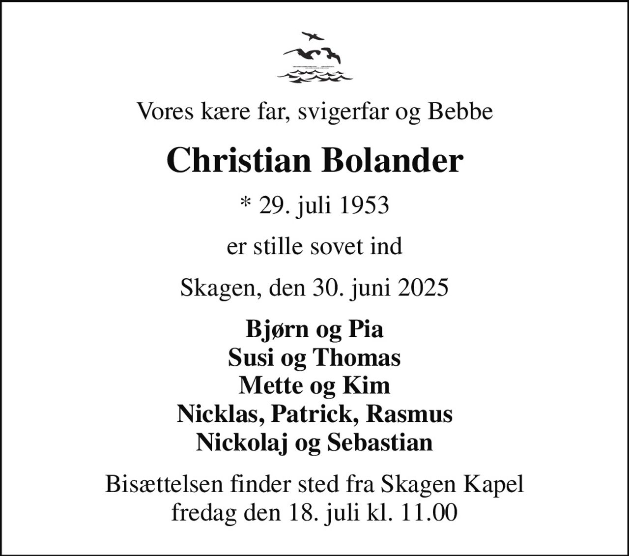 Vores kære far, svigerfar og Bebbe
Christian Bolander
* 29. juli 1953
er stille sovet ind
Skagen, den 30. juni 2025
Bjørn og Pia Susi og Thomas Mette og Kim Nicklas, Patrick, Rasmus Nickolaj og Sebastian
Bisættelsen finder sted fra Skagen Kapel  fredag den 18. juli kl. 11.00