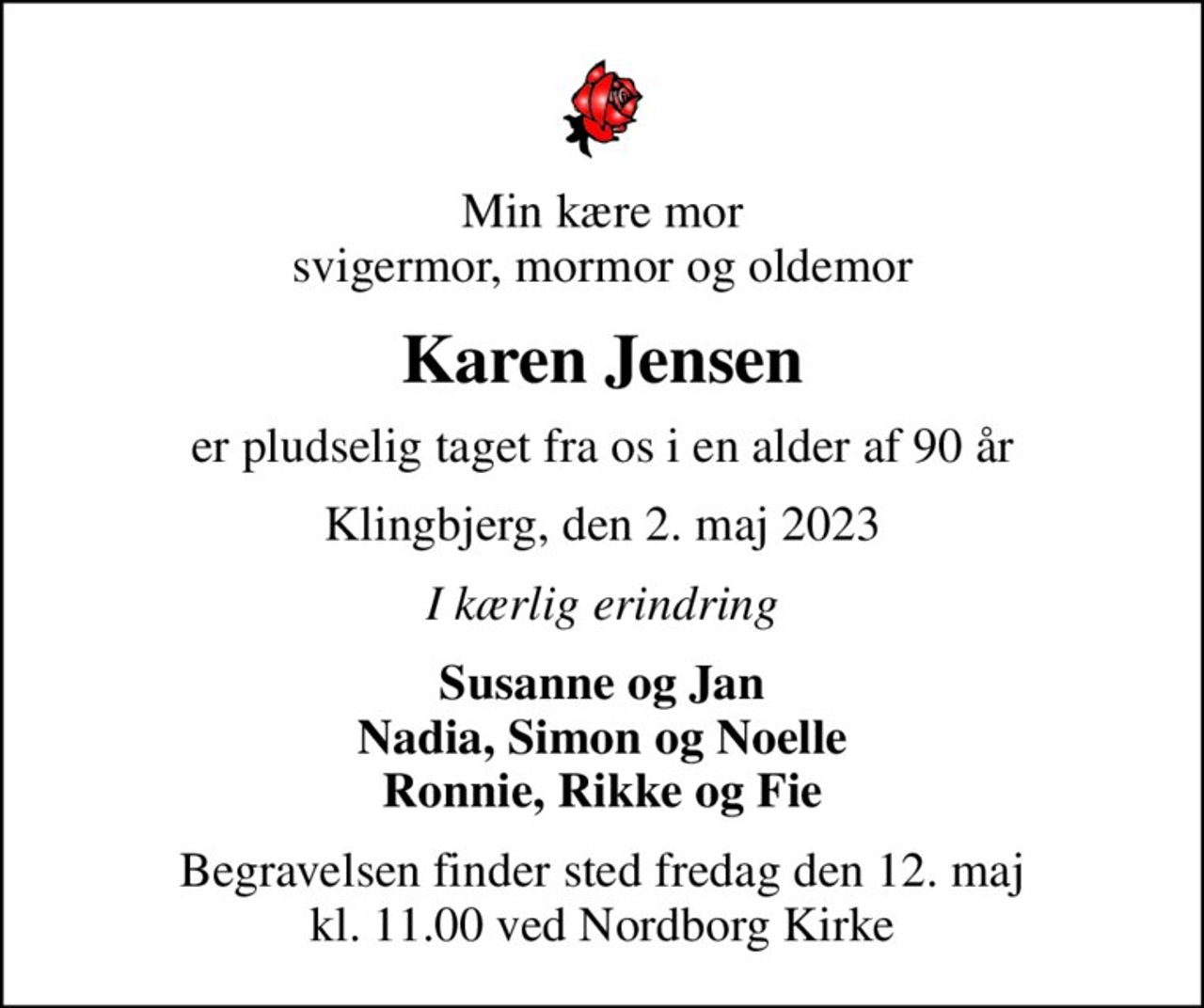 Min kære mor svigermor, mormor og oldemor
Karen Jensen
er pludselig taget fra os i en alder af 90 år
Klingbjerg, den 2. maj 2023
I kærlig erindring
Susanne og Jan Nadia, Simon og Noelle Ronnie, Rikke og Fie
Begravelsen finder sted fredag den 12. maj kl. 11.00 ved Nordborg Kirke