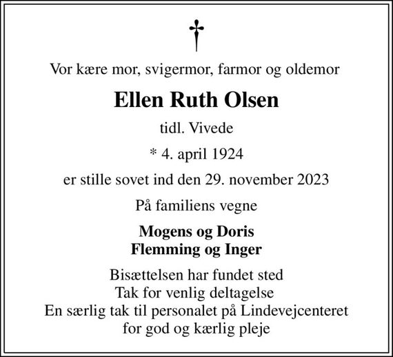 Vor kære mor, svigermor, farmor og oldemor 
Ellen Ruth Olsen
tidl. Vivede
* 4. april 1924
er stille sovet ind den 29. november 2023
På familiens vegne
Mogens og Doris Flemming og Inger
Bisættelsen har fundet sted Tak for venlig deltagelse  En særlig tak til personalet på Lindevejcenteret for god og kærlig pleje