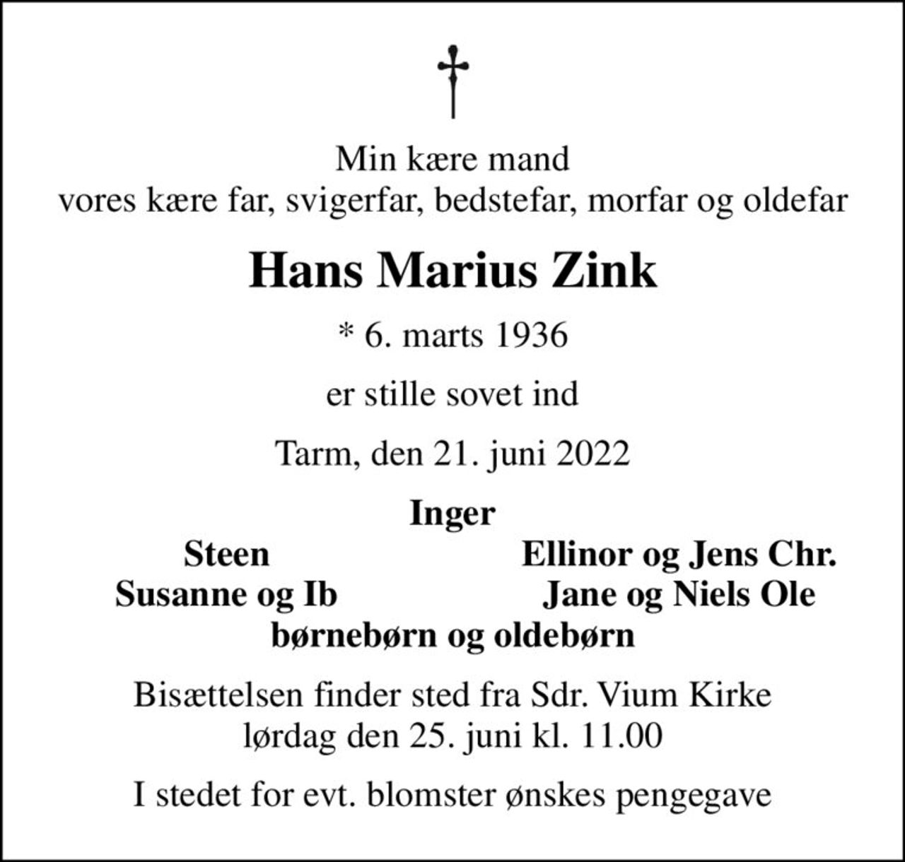 Min kære mand vores kære far, svigerfar, bedstefar, morfar og oldefar
Hans Marius Zink
* 6. marts 1936
er stille sovet ind
Tarm, den 21. juni 2022
Inger
Steen
Ellinor og Jens Chr.
Susanne og Ib
Jane og Niels Ole
Bisættelsen finder sted fra Sdr. Vium Kirke  lørdag den 25. juni kl. 11.00 
I stedet for evt. blomster ønskes pengegave