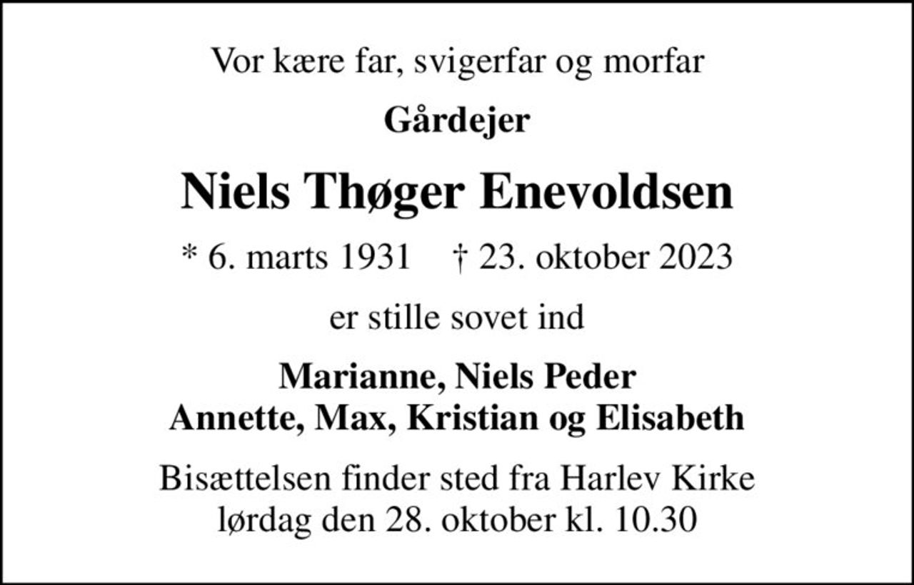 Vor kære far, svigerfar og morfar
Gårdejer
Niels Thøger Enevoldsen
* 6. marts 1931    ✝ 23. oktober 2023
er stille sovet ind
Marianne, Niels Peder Annette, Max, Kristian og Elisabeth
Bisættelsen finder sted fra Harlev Kirke  lørdag den 28. oktober kl. 10.30