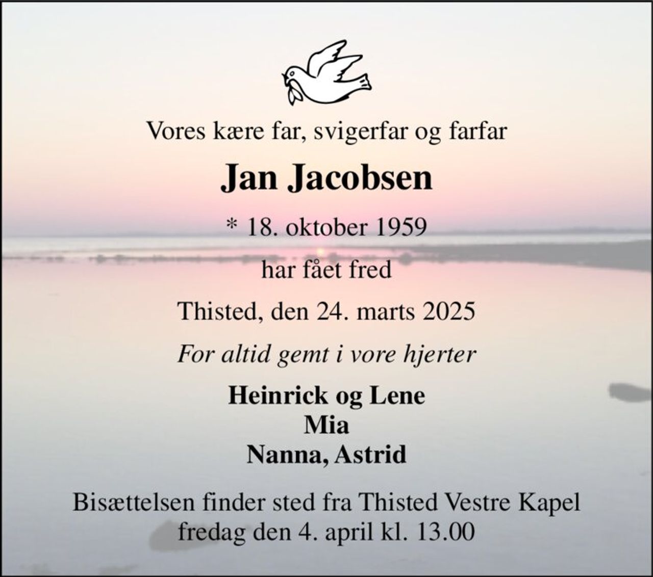 Vores kære far, svigerfar og farfar 
Jan Jacobsen 
*​ 18. oktober 1959 
har fået fred 
Thisted, den 24. marts 2025 
For altid gemt i vore hjerter 
Heinrick og Lene Mia Nanna, Astrid 
Bisættelsen​ finder sted fra Thisted Vestre Kapel​ fredag den 4. april​ kl. 13.00