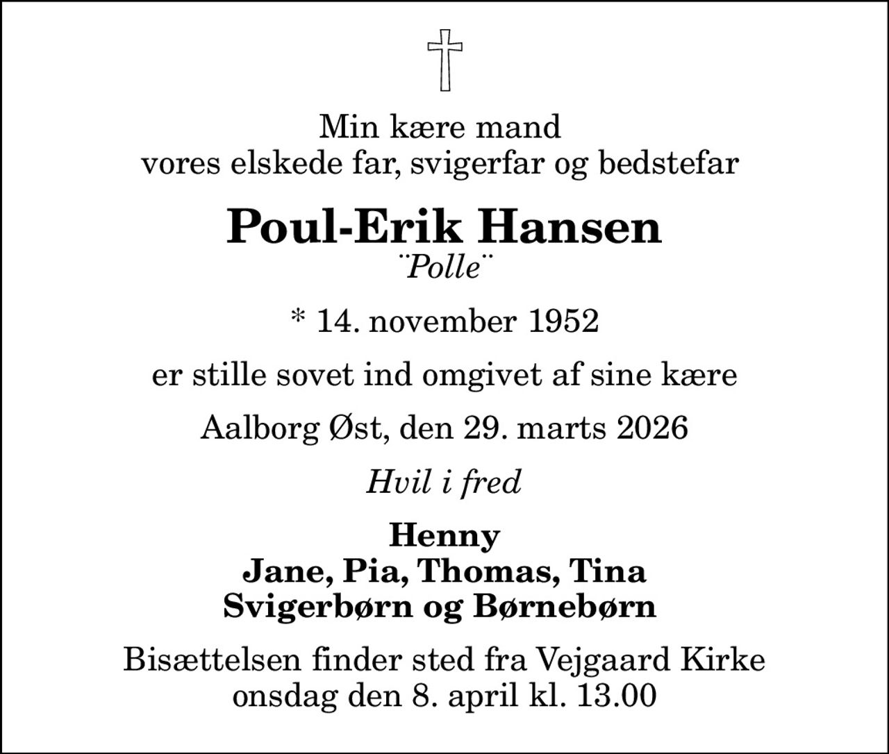 Min kære mand  vores elskede far, svigerfar og bedstefar 
Poul-Erik Hansen
¨Polle¨
* 14. november 1952
er stille sovet ind omgivet af sine kære
Aalborg Øst, den 29. marts 2026
Hvil i fred
Henny Jane, Pia, Thomas, Tina Svigerbørn og Børnebørn 
Bisættelsen finder sted fra Vejgaard Kirke  onsdag den 8. april kl. 13.00