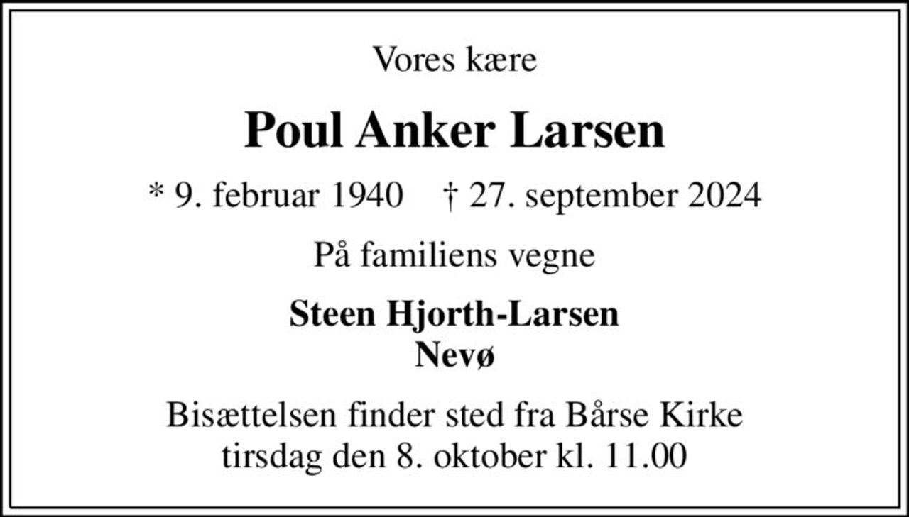 Vores kære
Poul Anker Larsen
* 9. februar 1940    ✝ 27. september 2024
På familiens vegne
Steen Hjorth-Larsen Nevø
Bisættelsen finder sted fra Bårse Kirke  tirsdag den 8. oktober kl. 11.00